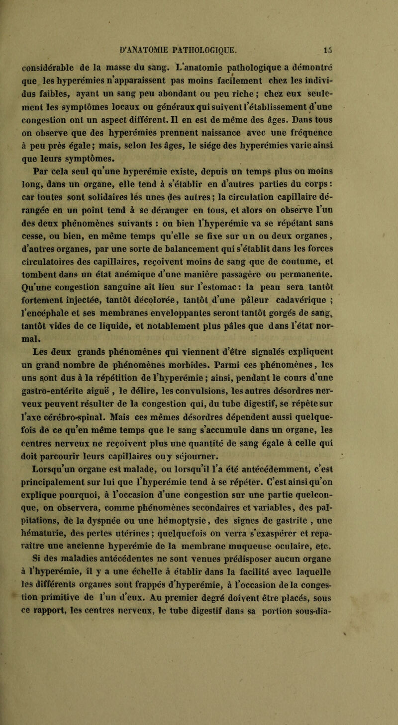 considérable de la masse du sang. L’anatomie pathologique a démontré , I que les hyperémies n apparaissent pas moins facilement chez les indivi- dus faibles, ayant un sang peu abondant ou peu riche ; chez eux seule- ment les symptômes locaux ou généraux qui suivent l’établissement d’une congestion ont un aspect différent. Il en est de même des âges. Dans tous on observe que des hyperémies prennent naissance avec une fréquence à peu près égale ; mais, selon les âges, le siège des hyperémies varie ainsi que leurs symptômes. Par cela seul qu’une hyperémie existe, depuis un temps plus ou moins long, dans un organe, elle tend à s’établir en d’autres parties du corps : car toutes sont solidaires les unes des autres ; la circulation capillaire dé- rangée en un point tend à se déranger en tous, et alors on observe l’un des deux phénomènes suivants : ou bien l’hyperémie va se répétant sans cesse, ou bien, en même temps qu’elle se fixe sur un ou deux organes, d’autres organes, par une sorte de balancement qui s’établit dans les forces circulatoires des capillaires, reçoivent moins de sang que de coutume, et tombent dans un état anémique d’une manière passagère ou permanente. Qu’une congestion sanguine ait lieu sur l’estomac : la peau sera tantôt fortement injectée, tantôt décolorée, tantôt d’une pâleur cadavérique ; l’encéphale et ses membranes enveloppantes seront tantôt gorgés de sang, tantôt vides de ce liquide, et notablement plus pâles que dans l’état nor- mal. Les deux grands phénomènes qui viennent d’être signalés expliquent un grand nombre de phénomènes morbides. Parmi ces phénomènes, les uns sont dus à la répétition de l’hyperémie ; ainsi, pendant le cours d’une gastro-entérite aiguë , le délire, les convulsions, les autres désordres ner- veux peuvent résulter de la congestion qui, du tube digestif, se répète sur l’axe cérébro-spinal. Mais ces mêmes désordres dépendent aussi quelque- fois de ce qu’en même temps que le sang s’accumule dans un organe, les centres nerveux ne reçoivent plus une quantité de sang égale à celle qui doit parcourir leurs capillaires ou y séjourner. Lorsqu’un organe est malade, ou lorsqu’il l’a été antécédemment, c’est principalement sur lui que l’hyperémie tend à se répéter. C’est ainsi qu’on explique pourquoi, à l’occasion d’une congestion sur une partie quelcon- que, on observera, comme phénomènes secondaires et variables, des pal- pitations, de la dyspnée ou une hémoptysie, des signes de gastrite , une hématurie, des pertes utérines ; quelquefois on verra s’exaspérer et repa- raître une ancienne hyperémie de la membrane muqueuse oculaire, etc. Si des maladies antécédentes ne sont venues prédisposer aucun organe à l’hyperémie, il y a une échelle à établir dans la facilité avec laquelle les différents organes sont frappés d’hyperémie, à l’occasion delà conges- tion primitive de l’un d’eux. Au premier degré doivent être placés, sous ce rapport, les centres nerveux, le tube digestif dans sa portion sous-dia-