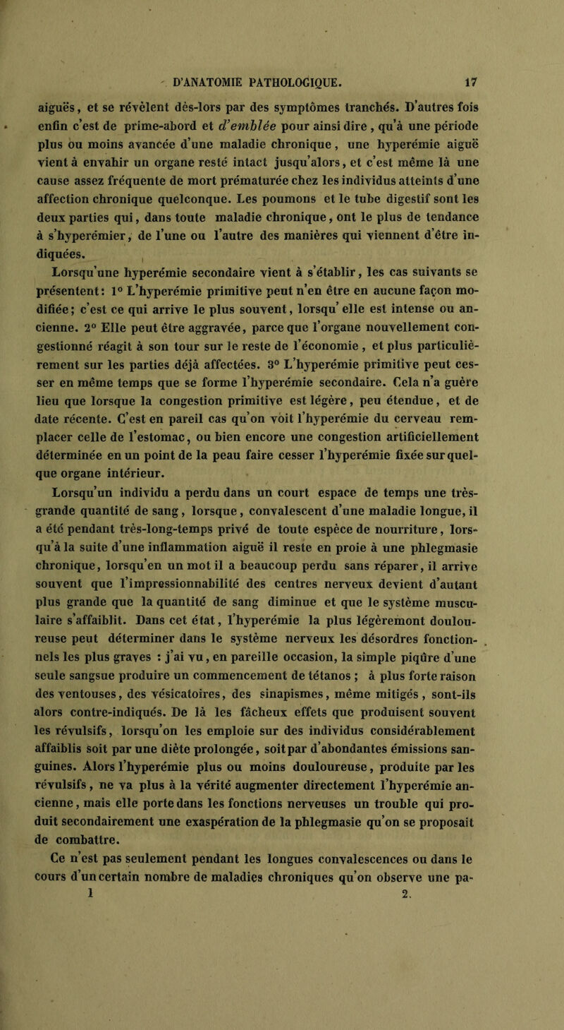 aiguës, et se révèlent dès-lors par des symptômes tranchés. D’autres fois enfin c’est de prime-abord et d’emblée pour ainsi dire , qu’à une période plus ou moins avancée d’une maladie chronique, une hyperémie aiguë vient à envahir un organe resté intact jusqu’alors, et c’est même là une cause assez fréquente de mort prématurée chez les individus atteints d’une affection chronique quelconque. Les poumons et le tube digestif sont les deux parties qui, dans toute maladie chronique, ont le plus de tendance à s’hyperémier, de l’une ou l’autre des manières qui viennent d’être in- diquées. Lorsqu’une hyperémie secondaire vient à s’établir, les cas suivants se présentent: 1° L’hyperémie primitive peut n’en être en aucune façon mo- difiée ; c’est ce qui arrive le plus souvent, lorsqu’ elle est intense ou an- cienne. 2° Elle peut être aggravée, parce que l’organe nouvellement con- gestionné réagit à son tour sur le reste de l’économie , et plus particuliè- rement sur les parties déjà affectées. 3° L’hyperémie primitive peut ces- ser en même temps que se forme l’hyperémie secondaire. Cela n’a guère lieu que lorsque la congestion primitive est légère, peu étendue, et de date récente. C’est en pareil cas qu’on voit l’hyperémie du cerveau rem- placer celle de l’estomac, ou bien encore une congestion artificiellement déterminée en un point de la peau faire cesser l’hyperémie fixée sur quel- que organe intérieur. Lorsqu’un individu a perdu dans un court espace de temps une très- grande quantité de sang, lorsque, convalescent d’une maladie longue, il a été pendant très-iong-temps privé de toute espèce de nourriture, lors- qu’à la suite d’une inflammation aiguë il reste en proie à une phlegmasie chronique, lorsqu’en un mot il a beaucoup perdu sans réparer, il arrive souvent que l’impressionnabilité des centres nerveux devient d’autant plus grande que la quantité de sang diminue et que le système muscu- laire s’affaiblit. Dans cet état, l’hyperémie la plus légèremont doulou- reuse peut déterminer dans le système nerveux les désordres fonction- nels les plus graves : j’ai vu, en pareille occasion, la simple piqûre d’une seule sangsue produire un commencement de tétanos ; à plus forte raison des ventouses, des vésicatoires, des sinapismes, même mitigés , sont-ils alors contre-indiqués. De là les fâcheux effets que produisent souvent les révulsifs, lorsqu’on les emploie sur des individus considérablement affaiblis soit par une diète prolongée, soit par d’abondantes émissions san- guines. Alors l’hyperémie plus ou moins douloureuse, produite par les révulsifs, ne va plus à la vérité augmenter directement l’hyperémie an- cienne , mais elle porte dans les fonctions nerveuses un trouble qui pro- duit secondairement une exaspération de la phlegmasie qu’on se proposait de combattre. Ce n’est pas seulement pendant les longues convalescences ou dans le cours d’un certain nombre de maladies chroniques qu’on observe une pa- 1 2.