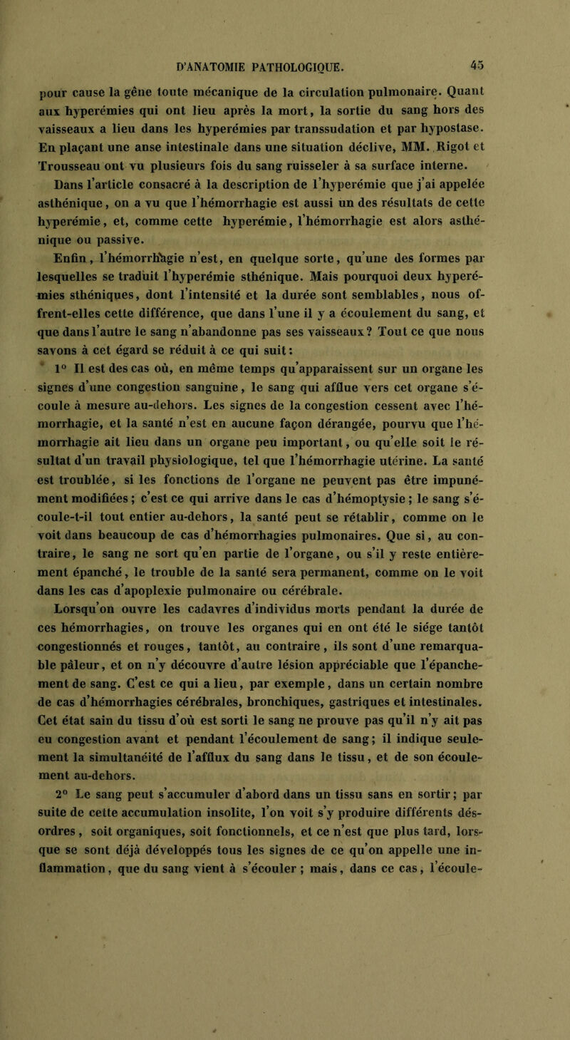 pour cause la gêne toute mécanique de la circulation pulmonaire. Quant aux hyperémies qui ont lieu après la mort, la sortie du sang hors des vaisseaux a lieu dans les hyperémies par transsudation et par hypostase. En plaçant une anse intestinale dans une situation déclive, MM. Rigot et Trousseau ont vu plusieurs fois du sang ruisseler à sa surface interne. Dans l’article consacré à la description de l’hyperémie que j’ai appelée asthénique, on a vu que l’hémorrhagie est aussi un des résultats de cette hyperémie, et, comme cette hyperémie, l’hémorrhagie est alors asthé- nique ou passive. Enfin, l’hémorrhagie n’est, en quelque sorte, qu’une des formes par lesquelles se traduit l’hyperémie sthénique. Mais pourquoi deux hyperé- mies sthéniques, dont l’intensité et la durée sont semblables, nous of- frent-elles cette différence, que dans l’une il y a écoulement du sang, et que dans l’autre le sang n’abandonne pas ses vaisseaux? Tout ce que nous savons à cet égard se réduit à ce qui suit : 1° Il est des cas où, en même temps qu’apparaissent sur un organe les signes d’une congestion sanguine, le sang qui afflue vers cet organe s’é- coule à mesure au-dehors. Les signes de la congestion cessent avec l’hé- morrhagie, et la santé n’est en aucune façon dérangée, pourvu que l’hé- morrhagie ait lieu dans un organe peu important, ou qu’elle soit le ré- sultat d’un travail physiologique, tel que l’hémorrhagie utérine. La santé est troublée, si les fonctions de l’organe ne peuvent pas être impuné- ment modifiées ; c’est ce qui arrive dans le cas d’hémoptysie ; le sang s’é- coule-t-il tout entier au-dehors, la santé peut se rétablir, comme on le voit dans beaucoup de cas d’hémorrhagies pulmonaires. Que si, au con- traire, le sang ne sort qu’en partie de l’organe, ou s’il y reste entière- ment épanché, le trouble de la santé sera permanent, comme on le voit dans les cas d’apoplexie pulmonaire ou cérébrale. Lorsqu’on ouvre les cadavres d’individus morts pendant la durée de ces hémorrhagies, on trouve les organes qui en ont été le siège tantôt congestionnés et rouges, tantôt, au contraire, ils sont d’une remarqua- ble pâleur, et on n’y découvre d’autre lésion appréciable que l’épanche- ment de sang. C’est ce qui a lieu, par exemple, dans un certain nombre de cas d’hémorrhagies cérébrales, bronchiques, gastriques et intestinales. Cet état sain du tissu d’où est sorti le sang ne prouve pas qu’il n’y ait pas eu congestion avant et pendant l’écoulement de sang ; il indique seule- ment la simultanéité de l’afflux du sang dans le tissu, et de son écoule- ment au-dehors. 2° Le sang peut s’accumuler d’abord dans un tissu sans en sortir; par suite de cette accumulation insolite, l’on voit s’y produire différents dés- ordres , soit organiques, soit fonctionnels, et ce n’est que plus tard, lors- que se sont déjà développés tous les signes de ce qu’on appelle une in- flammation , que du sang vient à s’écouler ; mais, dans ce cas, l’écoule-