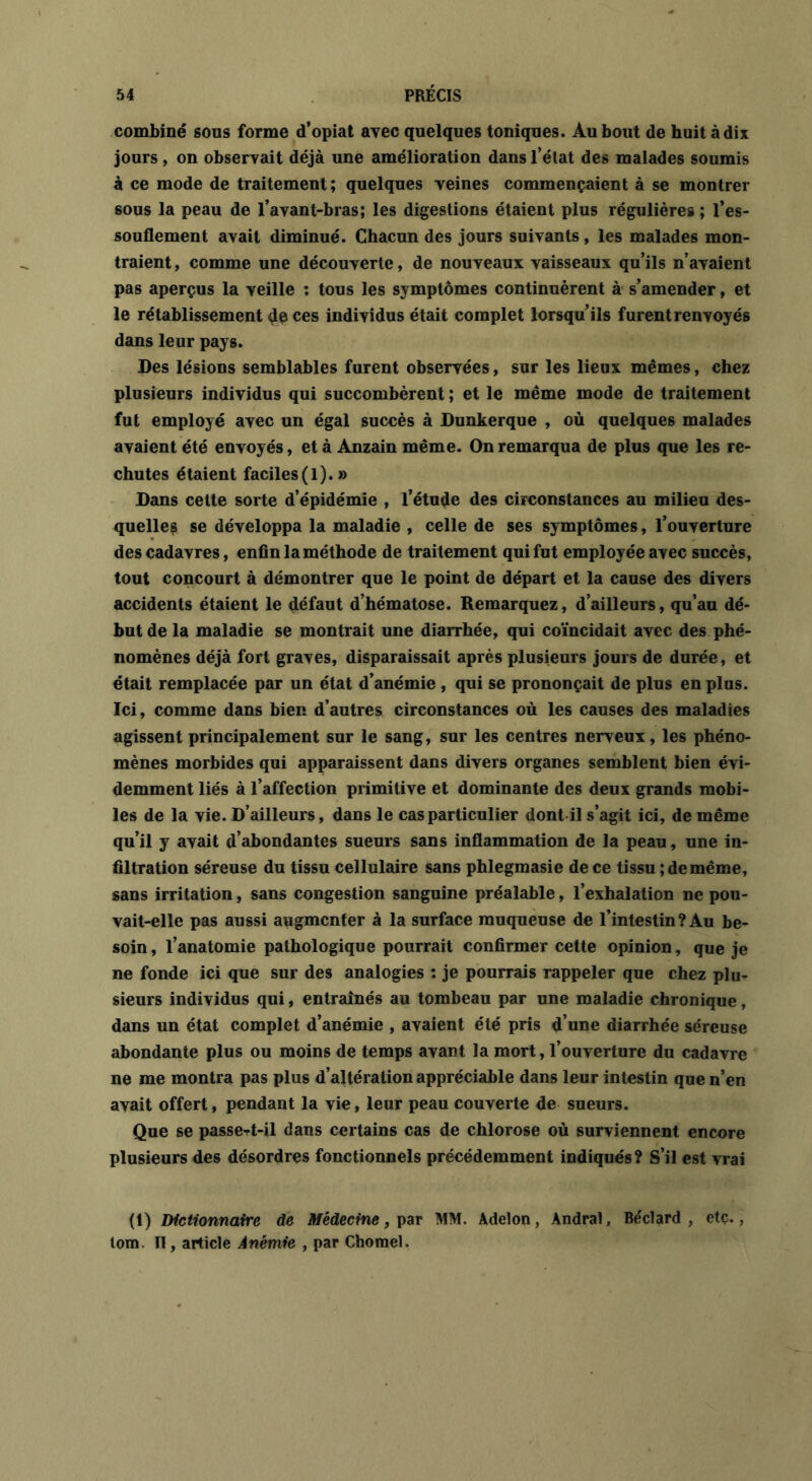 combiné sous forme d’opiat avec quelques toniques. Au bout de huit à dix jours, on observait déjà une amélioration dans l’état des malades soumis à ce mode de traitement ; quelques veines commençaient à se montrer sous la peau de l’avant-bras; les digestions étaient plus régulières ; l’es- souflement avait diminué. Chacun des jours suivants, les malades mon- traient, comme une découverte, de nouveaux vaisseaux qu’ils n’avaient pas aperçus la veille : tous les symptômes continuèrent à s’amender, et le rétablissement de ces individus était complet lorsqu’ils furent renvoyés dans leur pays. Des lésions semblables furent observées, sur les lieux mêmes, chez plusieurs individus qui succombèrent ; et le même mode de traitement fut employé avec un égal succès à Dunkerque , où quelques malades avaient été envoyés, et à Ànzain même. On remarqua de plus que les re- chutes étaient faciles(l).» Dans cette sorte d’épidémie , l’étude des circonstances au milieu des- quelles se développa la maladie , celle de ses symptômes, l’ouverture des cadavres, enfin la méthode de traitement qui fut employée avec succès, tout concourt à démontrer que le point de départ et la cause des divers accidents étaient le défaut d’hématose. Remarquez, d’ailleurs, qu’au dé- but de la maladie se montrait une diarrhée, qui coïncidait avec des phé- nomènes déjà fort graves, disparaissait après plusieurs jours de durée, et était remplacée par un état d’anémie , qui se prononçait de plus en plus. Ici, comme dans bien d’autres circonstances où les causes des maladies agissent principalement sur le sang, sur les centres nerveux, les phéno- mènes morbides qui apparaissent dans divers organes semblent bien évi- demment liés à l’affection primitive et dominante des deux grands mobi- les de la vie. D’ailleurs, dans le cas particulier dont il s’agit ici, de même qu’il y avait d’abondantes sueurs sans inflammation de la peau, une in- filtration séreuse du tissu cellulaire sans phlegmasie de ce tissu ; de même, sans irritation, sans congestion sanguine préalable, l’exhalation ne pou- vait-elle pas aussi augmenter à la surface muqueuse de l’intestin ? Au be- soin, l’anatomie pathologique pourrait confirmer cette opinion, que je ne fonde ici que sur des analogies : je pourrais rappeler que chez plu- sieurs individus qui, entraînés au tombeau par une maladie chronique, dans un état complet d’anémie , avaient été pris d’une diarrhée séreuse abondante plus ou moins de temps avant la mort, l’ouverture du cadavre ne me montra pas plus d’altération appréciable dans leur intestin que n’en avait offert, pendant la vie, leur peau couverte de sueurs. Que se passe-rt-il dans certains cas de chlorose où surviennent encore plusieurs des désordres fonctionnels précédemment indiqués? S’il est vrai (1) Dictionnaire de Médecine, par MM. Adelon, Andral, Béclard , etç., tom. II, article Anémie , par Chomel.