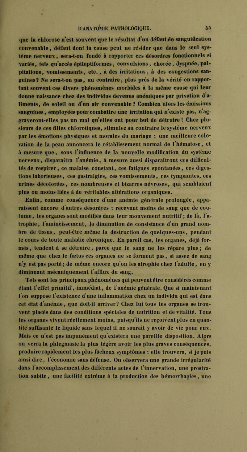 que la chlorose n’est souvent que le résultat d’un défaut de sanguification convenable, défaut dont la cause peut ne résider que dans le seul sys- tème nerveux, sera-t-on fondé à rapporter ces désordres fonctionnels si variés, tels qu’accès épileptiformes, convulsions, chorée, dyspnée, pal- pitations , vomissements, etc., à des irritations, à des congestions san- guines ? Ne sera-t-on pas, au contraire, plus près de la vérité en rappor- tant souvent ces divers phénomènes morbides à la même cause qui leur donne naissance chez des individus devenus anémiques par privation d’a- liments , de soleil ou d’un air convenable ? Combien alors les émissions sanguines, employées pour combattre une irritation qui n’existe pas, n’ag- graveront-elles pas un mal qu’elles ont pour but de détruire ! Chez plu- sieurs de ces filles chlorotiques, stimulez au contraire le système nerveux par les émotions physiques et morales du mariage : une meilleure colo- ration de la peau annoncera le rétablissement normal de l’hématose, et à mesure que, sous l’influence de la nouvelle modification du système nerveux, disparaîtra l’anémie, à mesure aussi disparaîtront ces difficul- tés de respirer, ce malaise constant, ces fatigues spontanées, ces diges- tions laborieuses, ces gastralgies, ces vomissements, ces tympanites, ces urines décolorées, ces nombreuses et bizarres névroses, qui semblaient plus ou moins liées à de véritables altérations organiques. Enfin, comme conséquence d’une anémie générale prolongée, appa- raissent encore d’autres désordres : recevant moins de sang que de cou- tume, les organes sont modifiés dans leur mouvement nutritif ; de là, l’a- trophie, l’amincissement, la diminution de consistance d’un grand nom- bre de tissus, peut-être même la destruction de quelques-uns, pendant le cours de toute maladie chronique. En pareil cas, les organes, déjà for- més , tendent à se détruire, parce que le sang ne les répare plus ; de même que chez le fœtus ces organes ne se forment pas, si assez de sang n’y est pas porté ; de même encore qu’on les atrophie chez l’adulte, en y diminuant mécaniquement l’afflux du sang. Tels sont les principaux phénomènes qui peuvent être considérés comme étant l’effet primitif, immédiat, de l’anémie générale. Que si maintenant l’on suppose l’existence d’une inflammation chez un individu qui est dans cet état d’anémie, que doit-il arriver? Chez lui tous les organes se trou- vent placés dans des conditions spéciales de nutrition et de vitalité. Tous les organes vivent réellement moins, puisqu’ils ne reçoivent plus en quan- tité suffisante le liquide sans lequel il ne saurait y avoir de vie pour eux. Mais ce n’est pas impunément qu’existera une pareille disposition. Alors on verra la phlegmasie la plus légère avoir les plus graves conséquences, produire rapidement les plus fâcheux symptômes : elle trouvera, si je puis ainsi dire, l’économie sans défense. On observera une grande irrégularité dans l’accomplissement des différents actes de l’innervation, une prostra- tion subite, une facilité extrême à la production des hémorrhagies, une