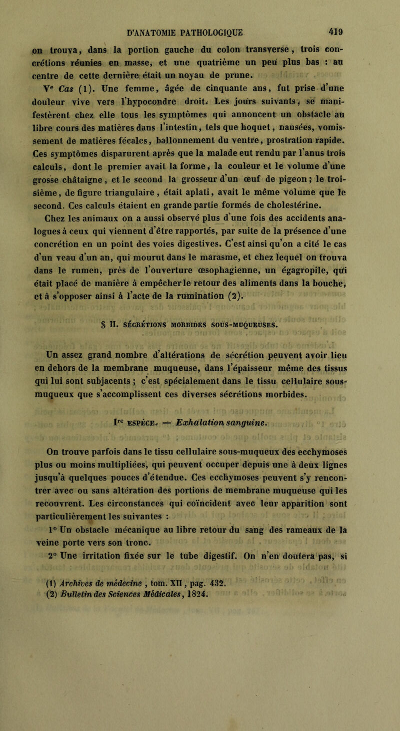 on trouva, dans la portion gauche du colon transverse, trois con- crétions réunies en masse, et une quatrième un peu plus bas : au centre de cette dernière était un noyau de prune. Ye Cas (1). Une femme, âgée de cinquante ans, fut prise d’une douleur vive vers l’hypoeondre droit* Les jours suivants* se mani- festèrent chez elle tous les symptômes qui annoncent un obstacle au libre cours des matières dans l’intestin, tels que hoquet, nausées, vomis- sement. de matières fécales, ballonnement du ventre, prostration rapide. Ces symptômes disparurent après que la malade eut rendu par l’anus trois calculs, dont le premier avait la forme, la couleur et le volume d'une grosse châtaigne , et le second la grosseur d’un œuf de pigeon ; le troi- sième , de figure triangulaire , était aplati, avait le même volume que le second. Ces calculs étaient en grande partie formés de cholestérine. Chez les animaux on a aussi observé plus d’une fois des accidents ana- logues à ceux qui viennent d’être rapportés, par suite de la présence d’une concrétion en un point des voies digestives. C’est ainsi qu’on a cité le cas d’un veau d’un an, qui mourut dans le marasme, et chez lequel on trouva dans le rumen, près de l’ouverture œsophagienne, un égagropile, qtii était placé de manière à empêcher le retour des aliments dans la bouche, et à s’opposer ainsi à l’acte de la rumination (2). § II. SÉCRÉTIONS MORBIDES SOUS-MUQUEUSES. Un assez grand nombre d’altérations de sécrétion peuvent avoir lieu en dehors de la membrane muqueuse, dans l’épaisseur même des tissus gui lui sont subjacents ; c’est spécialement dans le tissu cellulaire sous- muqueux que s’accomplissent ces diverses sécrétions morbides. Ire espèce* — Exhalation sanguine. On trouve parfois dans le tissu cellulaire sous-muqueux des ecchymoses plus ou moins multipliées, qui peuvent occuper depuis une à deux lignes jusqu’à quelques pouces d’étendue. Ces ecchymoses peuvent s’y rencon- trer avec ou sans altération des portions de membrane muqueuse qui les recouvrent. Les circonstances qui coïncident avec leur apparition sont particulièrement les suivantes : 1° Un obstacle mécanique au libre retour du sang des rameaux de la veine porte vers son tronc. 2° Une irritation fixée sur le tube digestif. On n’en doutera pas, si (1) Archives de médecine , tom. XII, pag. 432. (2) Bulletin des Sciences Médicales, 1824.