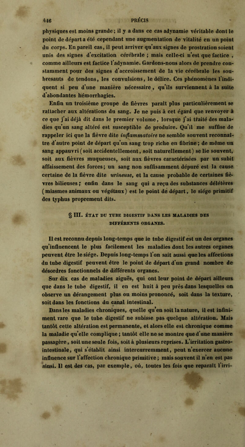 physiques est moins grande ; il y a dans ce cas adynamie véritable dont le point de départ a été cependant une augmentation de vitalité en un point du corps. En pareil cas, il peut arriver qu’aux signes de prostration soient unis des signes d’excitation cérébrale ; mais celle-ci n’est que factice , comme ailleurs est factice l’adynamie. Gardons-nous alors de prendre con- stamment pour des signes d’accroissement de la vie cérébrale les sou- bresauts de tendons, les convulsions, le délire. Ces phénomènes l’indi- quent si peu d’une manière nécessaire , qu’ils surviennent à la suite d’abondantes hémorrhagies. Enfin un troisième groupe de fièvres paraît plus particulièrement se rattacher aux altérations du sang. Je ne puis à cet égard que renvoyer à ce que j’ai déjà dit dans le premier volume, lorsque j’ai traité des mala- dies qu’un sang altéré est susceptible de produire. Qu’il me suffise de rappeler ici que la fièvre dite inflammatoire ne semble souvent reconnaî- tre d’autre point de départ qu’un sang trop riche en fibrine ; de même un sang appauvri ( soit accidentellement, soit naturellement) se lie souvent, soit aux fièvres muqueuses, soit aux fièvres caractérisées par un subit affaissement des forces; un sang non suffisamment dépuré est la cause certaine de la fièvre dite urineuset et la cause probable de certaines fiè- vres bilieuses ; enfin dans le sang qui a reçu des substances délétères ( miasmes animaux ou végétaux ) est le point de départ, le siège primitif des typhus proprement dits. § III. ÉTAT DU TUBE DIGESTIF DANS LES MALADIES DES DIFFÉRENTS ORGANES. Il est reconnu depuis long-temps que ie tube digestif est un des organes qu’influencent le plus facilement les maladies dont les autres organes peuvent être le siège. Depuis long-temps l’on sait aussi que les affections du tube digestif peuvent être le point de départ d’un grand nombre de désordres fonctionnels de différents organes. Sur dix cas de maladies aiguës, qui ont leur point de départ ailleurs que dans le tube digestif, il en est huit à peu près dans lesquelles on observe un dérangement plus ou moins prononcé, soit dans la texture, soit dans les fonctions du canal intestinal. Dans les maladies chroniques, quelle qu’en soit la nature, il est infini- ment rare que le tube digestif ne subisse pas quelque altération. Mais tantôt cette altération est permanente, et alors elle est chronique comme la maladie quelle complique ; tantôt elle ne se montre que d’une manière passagère, soit une seule fois, soit à plusieurs reprises. L’irritation gastro- intestinale , qui s’établit ainsi intercurremment, peut n’exercer aucune influence sur l’affection chronique primitive ; mais souvent il n’en est pas ainsi. Il est des cas, par exemple, où, toutes les fois que reparaît l’irri-