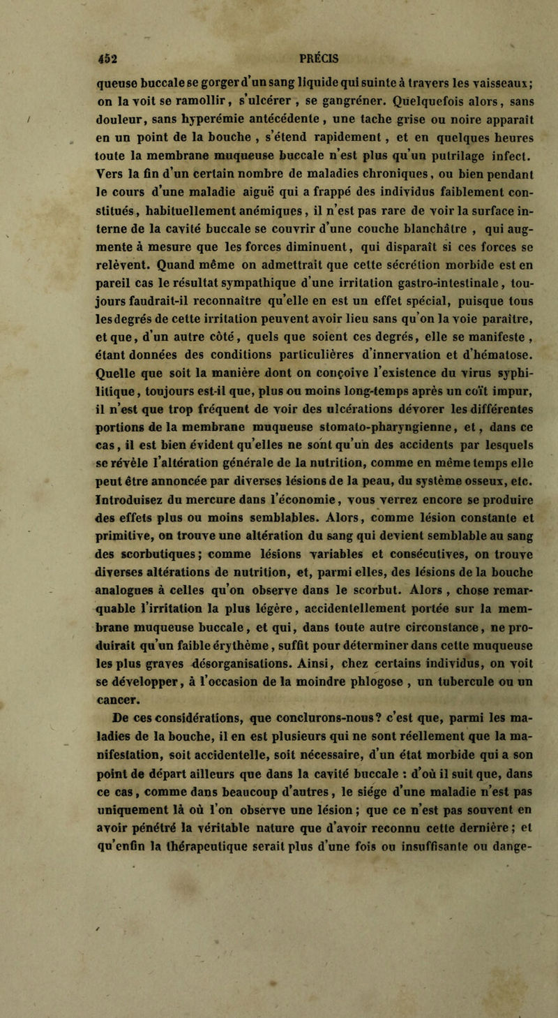 queuse buccale se gorger d’un sang liquide qui suinte à travers les vaisseaux ; on la voit se ramollir, s’ulcérer , se gangrener. Quelquefois alors, sans douleur, sans hyperémie antécédente, une tache grise ou noire apparaît en un point de la bouche , s’étend rapidement, et en quelques heures toute la membrane muqueuse buccale n’est plus qu’un putrilage infect. Vers la fin d’un certain nombre de maladies chroniques, ou bien pendant le cours d’une maladie aiguë qui a frappé des individus faiblement con- stitués, habituellement anémiques, il n’est pas rare de voir la surface in- terne de la cavité buccale se couvrir d’une couche blanchâtre , qui aug- mente à mesure que les forces diminuent, qui disparaît si ces forces se relèvent. Quand même on admettrait que celte sécrétion morbide est en pareil cas le résultat sympathique d’une irritation gastro-intestinale, tou- jours faudrait-il reconnaître qu’elle en est un effet spécial, puisque tous les degrés de cette irritation peuvent avoir lieu sans qu’on la voie paraître, et que, d’un autre côté, quels que soient ces degrés, elle se manifeste , étant données des conditions particulières d’innervation et d’hématose. Quelle que soit la manière dont on conçoive l’existence du virus syphi- litique , toujours est-il que, plus ou moins long-temps après un coït impur, il n’est que trop fréquent de voir des ulcérations dévorer les différentes portions de la membrane muqueuse stomato-pharyngienne, et, dans ce cas, il est bien évident qu’elles ne sont qu’un des accidents par lesquels se révèle l’altération générale de la nutrition, comme en même temps elle peut être annoncée par diverses lésions de la peau, du système osseux, etc. Introduisez du mercure dans l’économie, vous verrez encore se produire des effets plus ou moins semblables. Alors, comme lésion constante et primitive, on trouve une altération du sang qui devient semblable au sang des scorbutiques ; comme lésions variables et consécutives, on trouve diverses altérations de nutrition, et, parmi elles, des lésions de la bouche analogues à celles qu’on observe dans le scorbut. Alors , chose remar- quable l’irritation la plus légère, accidentellement portée sur la mem- brane muqueuse buccale, et qui, dans toute autre circonstance, ne pro- duirait qu’un faible érythème, suffit pour déterminer dans cette muqueuse les plus graves désorganisations. Ainsi, chez certains individus, on voit se développer, à l’occasion de la moindre phlogose , un tubercule ou un cancer. De ces considérations, que conclurons-nous? c’est que, parmi les ma- ladies de la bouche, il en est plusieurs qui ne sont réellement que la ma- nifestation, soit accidentelle, soit nécessaire, d’un état morbide qui a son point de départ ailleurs que dans la cavité buccale : d’où il suit que, dans ce cas, comme dans beaucoup d’autres, le siège d’une maladie n’est pas uniquement là où l’on observe une lésion ; que ce n’est pas souvent en avoir pénétré la véritable nature que d’avoir reconnu cette dernière ; et qu’enfin la thérapeutique serait plus d’une foi» ou insuffisante ou dange-