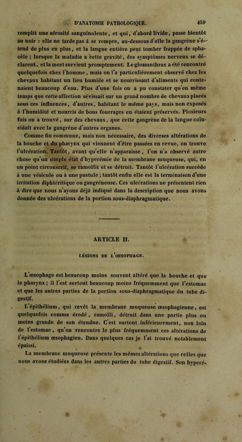 remplit une sérosité sanguinolente, et qui, d’abord livide, passe bientôt au noir : elle ne tarde pas à se rompre, au-dessous d’elle la gangrène s’é- tend de plus en plus, et la langue entière peut tomber frappée de spha- cèle ; lorsque la maladie a cette gravité, des symptômes nerveux se dé- clarent, et la mort survient promptement. Le glossanlhrax a été rencontré quelquefois chez l’homme, mais on Ta particulièrement observé chez les chevaux habitant un lieu humide et se nourrissant d’aliments qui conte- naient beaucoup d’eau. Plus d’une fois on a pu constater qu’en même temps que celte affection sévissait sur un grand nombre de chevaux placés sous ces influences, d’autres, habitant le même pays, mais non exposés à l’humidité et nourris de bons fourrages en étaient préservés. Plusieurs fois on a trouvé, sur des chevaux, que celte gangrène de la langue coïn- cidait avec la gangrène d’autres organes. Comme fin commune, mais non nécessaire, des diverses altérations de la bouche et du pharynx qui viennent d’être passées en revue, on trouve l’ulcération. Tantôt, avant qu’elle n’apparaisse, l’on n’a observé autre chose qu’un simple état d’hyperémie de la membrane muqueuse, qui, en un point circonscrit, se ramollit et se détruit. Tantôt l’ulcération succède à une vésicule ou à une pustule ; tantôt enfin elle est la terminaison d’une irritation diphtéritique ou gangréneuse. Ces ulcérations ne présentent rien à dire que nous n’ayons déjà indiqué dans la description que nous avons donnée des ulcérations de la portion sous-diaphragmatique. ARTICLE II. LÉSIONS DE L’OESOPHAGE. L’œsophage est beaucoup moins souvent altéré que la bouche et que le pharynx ; il l’est surtout beaucoup moins fréquemment que l’estomac et que les autres parties de la portion sous-diaphragmatique du tube di- gestif. L’épithélium, qui revêt la membrane muqueuse œsophagienne, est quelquefois comme érodé , ramolli, détruit dans une partie plus ou moins grande de son étendue. C’est surtout inférieurement, non loin de l’estomac , qu’on rencontre le plus fréquemment ces altérations de l’épithélium œsophagien. Dans quelques cas je l’ai trouvé notablement épaissi. < La membrane muqueuse présente les mêmes altérations que celles que nous avons étudiées dans les autres parties du tube digestif. Son hyperét