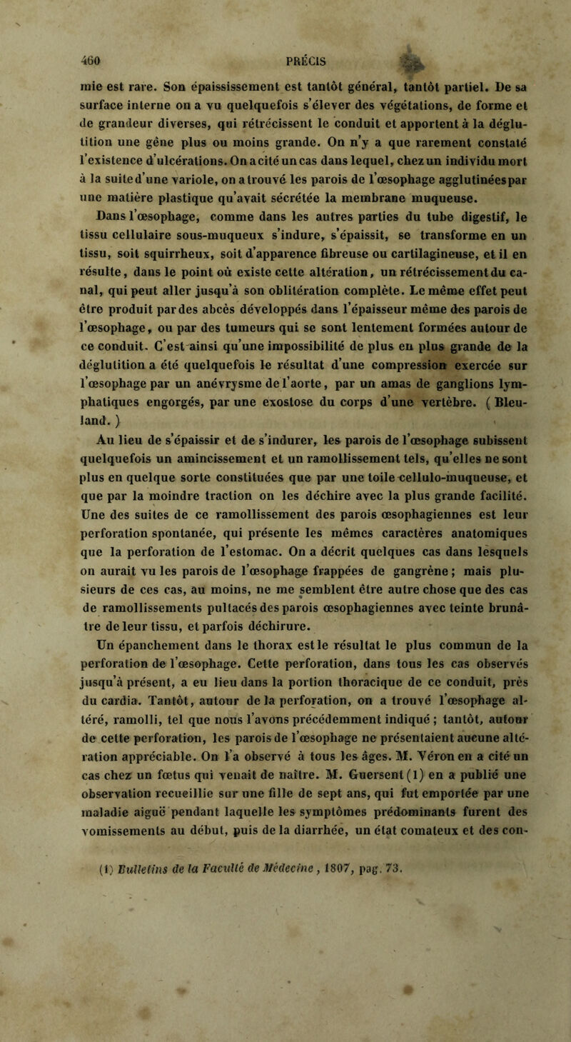 mie est rare. Son épaississement est tantôt général, tantôt partiel. De sa surface interne on a vu quelquefois s’élever des végétations, de forme et de grandeur diverses, qui rétrécissent le conduit et apportent à la déglu- tition une gêne plus ou moins grande. On n’y a que rarement constaté l’existence d’ulcérations. On a cité un cas dans lequel, chez un individu mort à la suited’une variole, on atrouvéles parois de l’œsophage agglutinées par une matière plastique qu’avait sécrétée la membrane muqueuse. Dans l’œsophage, comme dans les autres parties du tube digestif, le tissu cellulaire sous-muqueux s’indure, s’épaissit, se transforme en un tissu, soit squirrheux, soit d’apparence fibreuse ou cartilagineuse, et il en résulte, dans le point où existe cette altération, un rétrécissement du ca- nal, qui peut aller jusqu’à son oblitération complète. Le même effet peut être produit par des abcès développés dans l’épaisseur même des parois de l’œsophage, ou par des tumeurs qui se sont lentement formées autour de ce conduit. C’est ainsi qu’une impossibilité de plus en plus grande de la déglutition a été quelquefois le résultat d’une compression exercée sur l’œsophage par un anévrysme de l’aorte, par un amas de ganglions lym- phatiques engorgés, par une exostose du corps d’une vertèbre. ( Bleu- land. ) Au lieu de s’épaissir et de s’indurer, les parois de l’œsophage subissent quelquefois un amincissement et un ramollissement tels, qu’elles ne sont plus en quelque sorte constituées que par une toile eellulo-muqueuse, et que par la moindre traction on les déchire avec la plus grande facilité. Une des suites de ce ramollissement des parois œsophagiennes est leur perforation spontanée, qui présente les mêmes caractères anatomiques que la perforation de l’estomac. On a décrit quelques cas dans lesquels on aurait vu les parois de l’œsophage frappées de gangrène ; mais plu- sieurs de ces cas, au moins, ne me semblent être autre chose que des cas de ramollissements pultacés des parois œsophagiennes avec teinte brunâ- tre de leur tissu, et parfois déchirure. Un épanchement dans le thorax est le résultat le plus commun de la perforation de l’œsophage. Cette perforation, dans tous les cas observés jusqu’à présent, a eu lieu dans la portion thoracique de ce conduit, près du cardia. Tantôt, autour de la perforation, on a trouvé l’œsophage al- téré, ramolli, tel que nous l’avons précédemment indiqué ; tantôt, autoor de cette perforation, les parois de l’œsophage ne présentaient aucune alté- ration appréciable. On l’a observé à tous les âges. M. Yéronen a cité un cas chez un fœtus qui venait de naître. M. Guersent(l) en a publié une observation recueillie sur une fille de sept ans, qui fut emportée par une maladie aiguë pendant laquelle les symptômes prédominants furent des vomissements au début, puis de la diarrhée, un état comateux et des con- (1) Bulletins de la Faculté de Médecine, 1807, pag. 73.