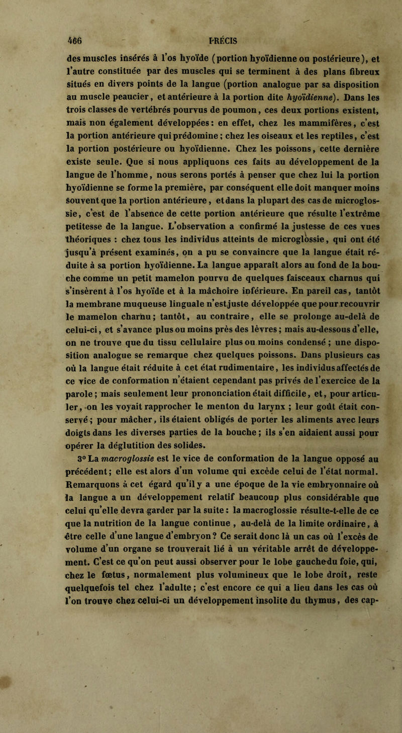 des muscles insérés â l’os hyoïde (portion hyoïdienne ou postérieure), et l’autre constituée par des muscles qui se terminent à des plans fibreux situés en divers points de la langue (portion analogue par sa disposition au muscle peaucier, et antérieure à la portion dite hyoïdienne). Dans les trois classes de vertébrés pourvus de poumon, ces deux portions existent, mais non également développées : en effet, chez les mammifères, c’est la portion antérieure qui prédomine ; chez les oiseaux et les reptiles, c’est la portion postérieure ou hyoïdienne. Chez les poissons, cette dernière existe seule. Que si nous appliquons ces faits au développement de la langue de l’homme, nous serons portés à penser que chez lui la portion hyoïdienne se forme la première, par conséquent elle doit manquer moins Souvent que la portion antérieure, etdans la plupart des cas de microglos- sie, c’est de l’absence de cette portion antérieure que résulte l’extrême petitesse de la langue. L’observation a confirmé la justesse de ces vues théoriques : chez tous les individus atteints de microglossie, qui ont été jusqu’à présent examinés, on a pu se convaincre que la langue était ré- duite à sa portion hyoïdienne. La langue apparaît alors au fond de la bou- che comme un petit mamelon pourvu de quelques faisceaux charnus qui s’insèrent à l’os hyoïde et à la mâchoire inférieure. En pareil cas, tantôt la membrane muqueuse linguale n’est juste développée que pour recouvrir le mamelon charnu ; tantôt, au contraire, elle se prolonge au-delà de celui-ci, et s’avance plus ou moins près des lèvres; mais au-dessous d’elle, on ne trouve que du tissu cellulaire plus ou moins condensé ; une dispo- sition analogue se remarque chez quelques poissons. Dans plusieurs cas où la langue était réduite à cet état rudimentaire, les individus affectés de ce vice de conformation n’étaient cependant pas privés de l’exercice de la parole; mais seulement leur prononciation était difficile, et, pour articu- ler, -on les voyait rapprocher le menton du larynx ; leur goût était con- servé; pour mâcher, ils étaient obligés de porter les aliments avec leurs doigts dans les diverses parties de la bouche ; ils s’en aidaient aussi pour opérer la déglutition des solides. 3° La macroglossie est le vice de conformation de la langue opposé au précédent; elle est alors d’un volume qui excède celui de l’état normal. Remarquons à cet égard qu’il y a une époque de la vie embryonnaire où la langue a un développement relatif beaucoup plus considérable que celui qu’elle devra garder par la suite : la macroglossie résulte-t-elle de ce que la nutrition de la langue continue , au-delà de la limite ordinaire, à être celle d’une langue d’embryon ? Ce serait donc là un cas où l’excès de volume d’un organe se trouverait lié à un véritable arrêt de développe- ment. C’est ce qu’on peut aussi observer pour le lobe gauchedu foie, qui, chez le fœtus, normalement plus volumineux que le lobe droit, reste quelquefois tel chez l’adulte; c’est encore ce qui a lieu dans les cas où l’on trouve chez celui-ci un développement insolite du thymus, des cap-