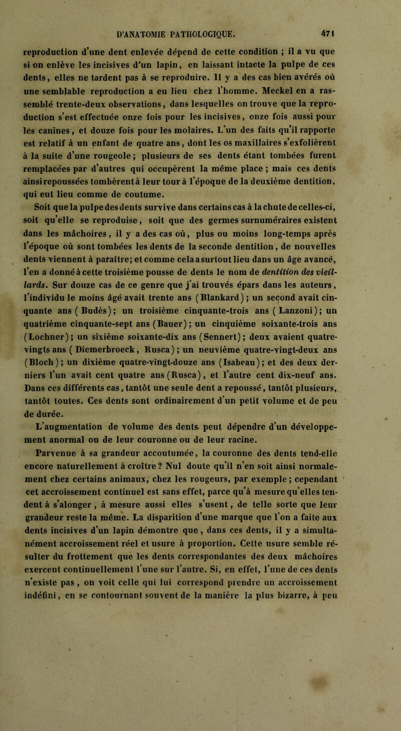 reproduction d’une dent enlevée dépend de cette condition ; il a vu que si un enlève les incisives d’un lapin, en laissant intacte la pulpe de ces dents, elles ne tardent pas à se reproduire. 11 y a des cas bien avérés où une semblable reproduction a eu lieu chez l’homme. Meckel en a ras- semblé trente-deux observations, dans lesquelles on trouve que la repro- duction s’est effectuée onze fois pour les incisives, onze fois aussi pour lés canines, et douze fois pour les molaires. L’un des faits qu’il rapporte est relatif à un enfant de quatre ans, dont les os maxillaires s’exfolièrent à la suite d’une rougeole ; plusieurs de ses dents étant tombées furent remplacées par d’autres qui occupèrent la même place ; mais ces dents ainsi repoussées tombèrentà leur tour à l’époque de la deuxième dentition, qui eut lieu comme de coutume. Soit que la pulpe des dents survive dans certains cas à la chute de celles-ci, soit qu’elle se reproduise, soit que des germes surnuméraires existent dans les mâchoires, il y a des cas où, plus ou moins long-temps après l’époque où sont tombées les dents de la seconde dentition, de nouvelles dents viennent à paraître; et comme celaasurtout lieu dans un âge avancé, l’en a donné à cette troisième pousse de dents le nom de dentition des vieil- lards. Sur douze cas de ce genre que j’ai trouvés épars dans les auteurs, l’individu le moins âgé avait trente ans (Blankard) ; un second avait cin- quante ans(Budès); un troisième cinquante-trois ans ( Lanzoni) ; un quatrième cinquante-sept ans (Bauer) ; un cinquième soixante-trois ans (Lochner); un sixième soixante-dix ans (Sennert); deux avaient quatre- vingts ans ( Diemerbroeck, Rusca);un neuvième quatre-vingt-deux ans (Bloch); un dixième quatre-vingt-douze ans (Isabeau); et des deux der- niers l’un avait cent quatre ans(Rusca), et l’autre cent dix-neuf ans. Dans ces différents cas, tantôt une seule dent a repoussé, tantôt plusieurs, tantôt toutes. Ces dents sont ordinairement d’un petit volume et de peu de durée. L’augmentation de volume des dents, peut dépendre d’un développe- ment anormal ou de leur couronne ou de leur racine. Parvenue à sa grandeur accoutumée, la couronne des dents tend-elle encore naturellement à croître ? Nul doute qu’il n’en soit ainsi normale- ment chez certains animaux, chez les rougeurs, par exemple ; cependant cet accroissement continuel est sans effet, parce qu’à mesure qu’elles ten- dent à s’alonger , à mesure aussi elles s’usent, de telle sorte que leur grandeur reste la même. La disparition d’une marque que l’on a faite aux dents incisives d’un lapin démontre que, dans ces dents, il y a simulta- nément accroissement réel et usure à proportion. Celte usure semble ré- sulter du frottement que les dents correspondantes des deux mâchoires exercent continuellement l’une sur l’autre. Si, en effet, l’une de ces dents n’existe pas , on voit celle qui lui correspond prendre un accroissement indéfini, en se contournant souvent de la manière la plus bizarre, à peu