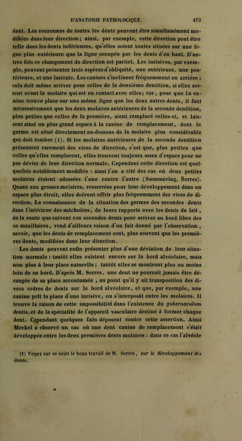 dent. Les couronnes de toutes les dents peuvent être simultanément mo- difiées dans leur direction ; ainsi, par exemple, cette direction peut être telle dans les dents inférieures, qu’elles soient toutes situées sur une li- gne plus extérieure que la ligne occupée par les dents d’en haut. D’au- tres fois ce changement de direction est partiel. Les incisives, par exem- ple, peuvent présenter trois espèces d’obliquité, une antérieure, une pos- térieure, et une latérale. Les canines s’inclinent fréquemment en arrière ; cela doit même arriver pour celles de la deuxième dentition, si elles sor- tent avant la molaire qui est en contactavec elles; car, pour que la ca- nine trouve place sur une même ligne que les deux autres dents, il faut nécessairement que les deux molaires antérieures de la seconde dentition, plus petites que celles de la première, aient remplacé celles-ci, et lais- sent ainsi un plus grand espace à la canine de remplacement, dont le germe est situé directement au-dessous de la molaire plus considérable qui doit tomber (l). Si les molaires antérieures ,de la seconde dentition présentent rarement des vices de direction, c’est que, plus petites que celles qu’elles remplacent, elles trouvent toujours assez d’espace pour ne pas dévier de leur direction normale. Cependant cette direction est quel- quefois notablement modifiée : ainsi l’on a cité des cas où deux petites molaires étaient adossées l’une contre l’autre (Sœmmering, Serres). Quant aux grosses molaires, resserrées pour leur développement dans un espace plus étroit, elles doivent offrir plus fréquemment des vices de di- rection. La connaissance de la situation des germes des secondes dents dans l’intérieur des mâchoires, de leurs rapports avec les dents de lait , delà route que suivent ces secondes dents pour arriver au bord libre des os maxillaires, rend d’ailleurs raison d’un fait donné par l’observation , savoir, que les dents de remplacement sont, plus souvent que les premiè- res dents, modifiées dans leur direction. Les dents peuvent enfin présenter plus d’une déviation de leur situa- tion normale : tantôt elles existent encore sur le bord alvéolaire, mais non plus à leur place naturelle ; tantôt elles se montrent plus ou moins loin de ce bord. D’après M. Serres, une dent ne pourrait jamais être dé- rangée de sa place accoutumée , au point qu’il y ait transposition des di- vers ordres de dents sur le bord alvéolaire, et que, par exemple, une canine prît la place d’une incisive, ou s’interposât entre les molaires. Il trouve la raison de cette impossibilité dans l’existence du gubernaculum dentis, et de la spécialité de l’appareil vasculaire destiné à former chaque dent. Cependant quelques faits déposent contre cette assertion. Ainsi Meckel a observé un cas où une dent canine de remplacement s’était développée entre les deux premières dents molaires : dans ce cas l’alvéole (1) Voyez sur ce sujet le beau travail de M. Serres, sur le développement des dents.