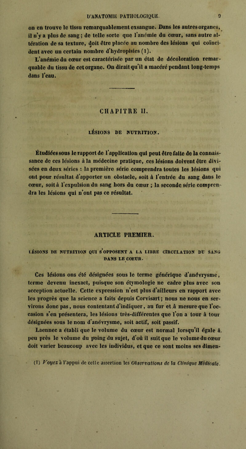 on en trouve le tissu remarquablement exsangue. Dans les autres organes, il n’y a plus de sang ; de telle sorte que l’anémie du cœur, sans autre al- tération de sa texture, doit être placée au nombre des lésions qui coïnci- dent avec un certain nombre d’hydropisies (1). L’anémie du cœur est caractérisée par un état de décoloration remar- quable du tissu de cet organe. On dirait qu’il a macéré pendant long-temps dans l’eau. CHAPITRE II. LÉSIONS DE NUTRITION. Étudiées sous le rapport de l’application qui peut être faite de la connais- sance de ces lésions à la médecine pratique, ces lésions doivent être divi- sées en deux séries : la première série comprendra toutes les lésions qui ont pour résultat d’apporter un obstacle, soit à l’entrée du sang dans le cœur, soit à l’expulsion du sang hors du cœur ; la seconde série compren- dra les lésions qui n’ont pas ce résultat. ARTICLE PREMIER. LÉSIONS DE NUTRITION QUI S’OPPOSENT A LA LIBRE CIRCULATION DU SA NO DANS LE COEUR. Ces lésions ons été désignées sous le terme générique d’anévrysme, terme devenu inexact, puisque son étymologie ne cadre plus avec son acception actuelle. Cette expression n’est plus d’ailleurs en rapport avec les progrès que la science a faits depuis Corvisart ; nous ne nous en ser- virons donc pas, nous contentant d’indiquer, au fur et à mesure que l’oc- casion s’en présentera, les lésions très-différentes que Ton a tour à tour désignées sous le nom d’anévrysme, soit actif, soit passif. Laennec a établi que le volume du cœur est normal lorsqu’il égale à. peu près le volume du poing du sujet, d’où il suit que le volume du cœur doit varier beaucoup avec les individus, et que ce sont moins ses dimen- (I) Voyez à l’appui de cette assertion les Observations de la Clinique Médicale,