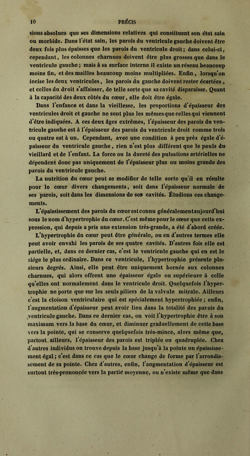 sions absolues que ses dimensions relatives qui constituent son état sain ou morbide. Dans l’état sain, les parois du 'ventricule gauche doivent être deux fois plus épaisses que les parois du ventricule droit; dans celui-ci, cependant, les colonnes charnues doivent être plus grosses que dans le ventricule gauche ; mais à sa surface interne il existe un réseau beaucoup moins fin, et des mailles beaucoup moins multipliées. Enfin, lorsqu’on incise les deux ventricules, les parois du gauche doivent rester écartées , et celles du droit s’affaisser, de telle sorte que sa cavité disparaisse. Quant à la capacité des deux côtés du cœur, elle doit être égale. Dans l’enfance et dans la vieillesse, les proportions d’épaisseur des ventricules droit et gauche ne sont plus les mêmes que celles qui viennent d’être indiquées. A ces deux âges extrêmes, l’épaisseur des parois du ven- tricule gauche est à l’épaisseur des parois du ventricule droit comme trois ou quatre est à un. Cependant, avec une condition à peu près égale d’é- paisseur du ventricule gauche , rien n’est plus différent que le pouls du vieillard et de l’enfant. La force ou la dureté des pulsations artérielles ne dépendent donc pas uniquement de l’épaisseur plus ou moins grande des parois du ventricule gauche. La nutrition du cœur peut se modifier de telle 6orto qu’il en résulte pour le cœur divers changements, soit dans l’épaisseur normale de ses parois, soit dans les dimensions de ses cavités. Étudions ces change- ments. L’épaississement des parois du cœur est connu généralementaujourd’hui sous le nom d’hypertrophie du cœur. C’est même pour le cœur que cette ex- pression, qui depuis a pris une extension très-grande, a été d’abord créée. L’hypertrophie du cœur peut être générale, ou en d’autres termes elle peut avoir envahi les parois de ses quatre cavités. D’autres fois elle est partielle, et, dans ce dernier cas, c’est le ventricule gauche qui en est le siège le plus ordinaire. Dans ce ventricule, l’hypertrophie présente plu- sieurs degrés. Ainsi, elle peut être uniquement bornée aux colonnes charnues, qui alors offrent une épaisseur égale ou supérieure à celle qu’elles ont normalement dans le ventricule droit. Quelquefois l’hyper- trophie ne porte que sur les seuls piliers de la valvule mitrale. Ailleurs c’est la cloison ventriculaire qui est spécialement hypertrophiée ; enfin, l’augmentation d’épaisseur peut avoir lieu dans la totalité des parois du ventricule gauche. Dans ce dernier cas, on voit l’hypertrophie être à son maximum vers la base du cœur, et diminuer graduellement de cette base vers la pointe, qui se conserve quelquefois très-mince, alors même que, partout ailleurs, l’épaisseur des parois est triplée ou quadruplée. Chez d’autres individus on trouve depuis la base jusqu’à la pointe un épaississe- ment égal ; c’est dans ce cas que le cœur change de forme par l’arrondis- sement de sa pointe. Chez d’autres, enfin, l’augmentation d’épaisseur est surtout très-prononcée vers la partie moyenne, ou n’existe même que dans