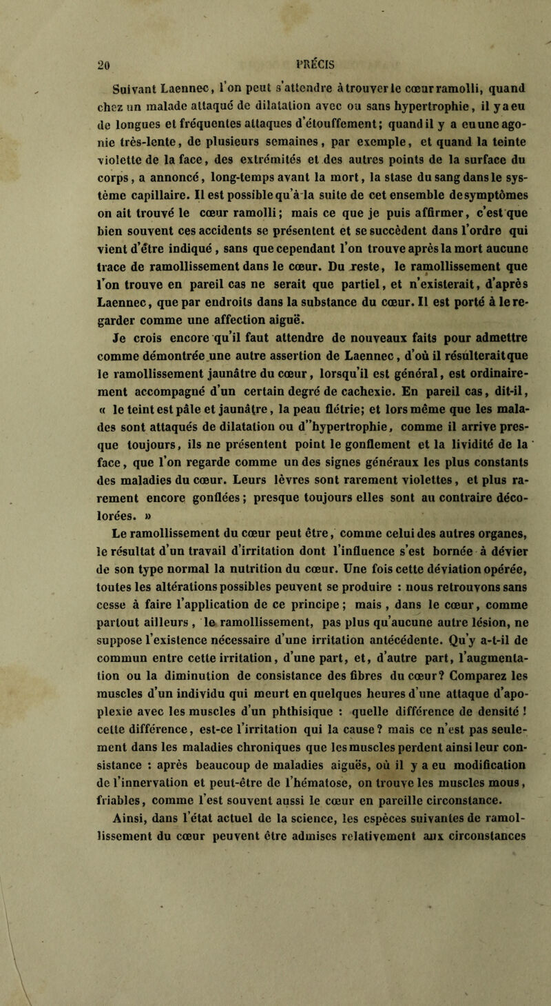 Suivant Laennec, l’on peut s’attendre à trouver le cœur ramolli, quand chez un malade attaqué de dilatation avec ou sans hypertrophie, il y a eu de longues et fréquentes attaques d’étouffement; quand il y a eu une ago- nie très-lente, de plusieurs semaines, par exemple, et quand la teinte violette de la face, des extrémités et des autres points de la surface du corps, a annoncé, long-temps avant la mort, la stase du sang dans le sys- tème capillaire. Il est possible qu’à la suite de cet ensemble de symptômes on ait trouvé le cœur ramolli; mais ce que je puis affirmer, c’est que bien souvent ces accidents se présentent et se succèdent dans l’ordre qui vient d’étre indiqué, sans que cependant l’on trouve après la mort aucune trace de ramollissement dans le cœur. Du Teste, le ramollissement que l’on trouve en pareil cas ne serait que partiel, et n’existerait, d’après Laennec, que par endroits dans la substance du cœur. Il est porté à le re- garder comme une affection aiguë. Je crois encore qu’il faut attendre de nouveaux faits pour admettre comme démontrée une autre assertion de Laennec, d’où il résulterait que le ramollissement jaunâtre du cœur, lorsqu’il est général, est ordinaire- ment accompagné d’un certain degré de cachexie. En pareil cas, dit-il, « le teint est pâle et jaunâtre, la peau flétrie; et lors même que les mala- des sont attaqués de dilatation ou d”hypertrophie, comme il arrive pres- que toujours, ils ne présentent point le gonflement et la lividité de la face, que l’on regarde comme un des signes généraux les plus constants des maladies du cœur. Leurs lèvres sont rarement violettes, et plus ra- rement encore gonflées ; presque toujours elles sont au contraire déco- lorées. » Le ramollissement du cœur peut être, comme celui des autres organes, le résultat d’un travail d’irritation dont l’influence s’est bornée à dévier de son type normal la nutrition du cœur. Une fois cette déviation opérée, toutes les altérations possibles peuvent se produire : nous retrouvons sans cesse à faire l’application de ce principe ; mais , dans le cœur, comme partout ailleurs , le ramollissement, pas plus qu’aucune autre lésion, ne suppose l’existence nécessaire d’une irritation antécédente. Qu’y a-t-il de commun entre cette irritation, d’une part, et, d’autre part, l’augmenta- tion ou la diminution de consistance des fibres du cœur? Comparez les muscles d’un individu qui meurt en quelques heures d’une attaque d’apo- plexie avec les muscles d’un phthisique : quelle différence de densité ! cette différence, est-ce l’irritation qui la cause? mais ce n’est pas seule- ment dans les maladies chroniques que les muscles perdent ainsi leur con- sistance : après beaucoup de maladies aiguës, où il y a eu modification de l’innervation et peut-être de l’hématose, on trouve les muscles mous, friables, comme l’est souvent aussi le cœur en pareille circonstance. Ainsi, dans l’état actuel de la science, les espèces suivantes de ramol- lissement du cœur peuvent être admises relativement aux circonstances