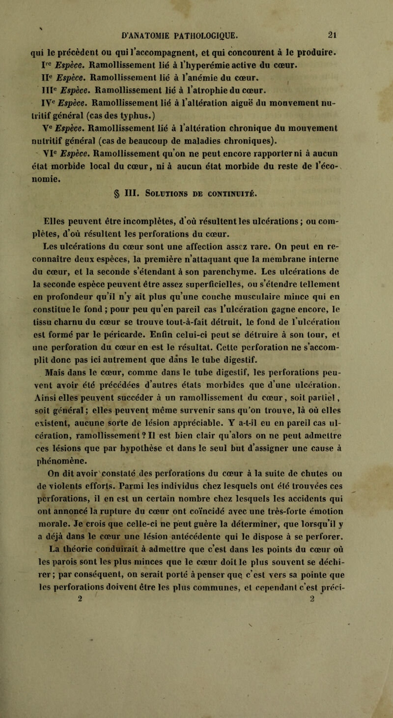 qui le précèdent ou qui l’accompagnent, et qui concourent à le produire. Ire Espèce. Ramollissement lié à l’hyperémie active du cœur. IIe Espèce. Ramollissement lié à l’anémie du cœur. IIIe Espèce. Ramollissement lié à l’atrophie du cœur. IVe Espèce. Ramollissement lié à l’altération aiguë du mouvement nu- tritif général (cas des typhus.) Ve Espèce. Ramollissement lié à l’altération chronique du mouvement nutritif général (cas de beaucoup de maladies chroniques). VIe Espèce. Ramollissement qu’on ne peut encore rapporter ni à aucun état morbide local du cœur, ni à aucun état morbide du reste de l’éco- nomie. § III. Solutions de continuité. Elles peuvent être incomplètes, d’où résultent les ulcérations ; ou com- plètes, d’où résultent les perforations du cœur. Les ulcérations du cœur sont une affection assez rare. On peut en re- connaître deux espèces, la première n’attaquant que la membrane interne du cœur, et la seconde s’étendant à son parenchyme. Les ulcérations de la seconde espèce peuvent être assez superficielles, ou s’étendre tellement en profondeur qu’il n’y ait plus qu’une couche musculaire mince qui en constitue le fond ; pour peu qu’en pareil cas l’ulcération gagne encore, le tissu charnu du cœur se trouve tout-à-fait détruit, le fond de l’ulcération est formé par le péricarde. Enfin celui-ci peut se détruire à son tour, et une perforation du cœur en est le résultat. Cette perforation ne s’accom- plit donc pas ici autrement que dans le tube digestif. Mais dans le cœur, comme dans le tube digestif, les perforations peu- vent avoir été précédées d’autres états morbides que d’une ulcération. Ainsi elles peuvent succéder à un ramollissement du cœur, soit partiel, soit général; elles peuvent même survenir sans qu’on trouve, là où elles existent, aucune sorte de lésion appréciable. Y a-t-il eu en pareil cas ul- cération, ramollissement? Il est bien clair qu’alors on ne peut admettre ces lésions que par hypothèse et dans le seul but d’assigner une cause à phénomène. On dit avoir constaté des perforations du cœur à la suite de chutes ou de violents efforts. Parmi les individus chez lesquels ont été trouvées ces perforations, il en est un certain nombre chez lesquels les accidents qui ont annoncé la rupture du cœur ont coïncidé avec une très-forte émotion morale. Je crois que celle-ci ne peut guère la déterminer, que lorsqu’il y a déjà dans le cœur une lésion antécédente qui le dispose à se perforer. La théorie conduirait à admettre que c’est dans les points du cœur où les parois sont les plus minces que le cœur doit le plus souvent se déchi- rer; par conséquent, on serait porté à penser que. c’est vers sa pointe que les perforations doivent être les plus communes, et cependant c’est préci- 2 2 *