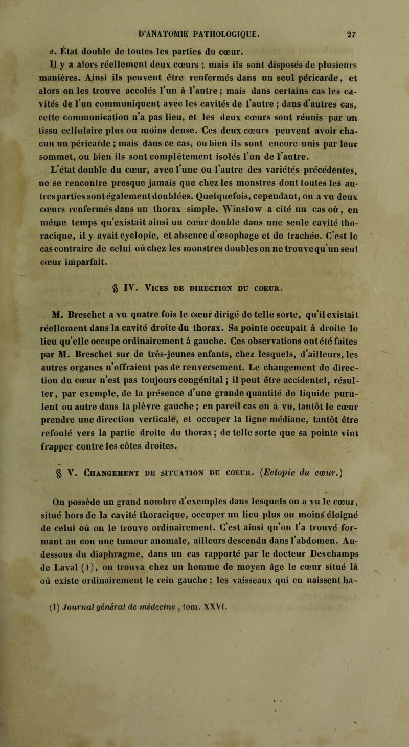 e. État double de toutes les parties du cœur. Il y a alors réellement deux cœurs ; mais ils sont disposes de plusieurs manières. Ainsi ils peuvent être renfermés dans un seul péricarde, et alors on les trouve accolés l’un à l’autre ; mais dans certains cas les ca- vités de l’un communiquent avec les cavités de l’autre ; dans d’autres cas, cette communication n’a pas lieu, et les deux cœurs sont réunis par un tissu cellulaire plus ou moins dense. Ces deux cœurs peuvent avoir cha- cun un péricarde ; mais dans ce cas, ou bien ils sont encore unis par leur sommet, ou bien ils sont complètement isolés l’un de l’autre. L’état double du cœur, avec l’une ou l’autre des variétés précédentes, no se rencontre presque jamais que chez les monstres dont toutes les au- très parties sont également doublées. Quelquefois, cependant, on a vu deux cœurs renfermés dans un thorax simple. Winslow a cité un cas où , en même temps qu’existait ainsi un cœur double dans une seule cavité tho- racique, il y avait cyclopie, et absence d’œsophage et de trachéo. C’est le cas contraire de celui où chez les monstres doubles on ne trouve qu’un seul cœur imparfait. § IV. Vices de direction du coeur. M. Breschet a vu quatre fois le cœur dirigé de telle sorte, qu’il existait réellement dans la cavité droite du thorax. Sa pointe occupait à droite lo lieu qu’elle occupe ordinairement à gauche. Ces observations ont été faites par M. Breschet sur do très-jeunes enfants, chez lesquels, d’ailleurs, les autres organes n’offraient pas de renversement. Le changement de direc- tion du cœur n’est pas toujours congénital ; il peut être accidentel, résul- ter, par exemple, de la présence d’une grande quantité de liquide puru- lent ou autre dans la plèvre gauche ; en pareil cas on a vu, tantôt le cœur prendre une direction verticale, et occuper la ligne médiane, tantôt être refoulé vers la partie droite du thorax; de telle sorte que sa pointe vînt frapper contre les côtes droites. § V. Changement de situation du coeur. (Ectopie du cœur.) On possède un grand nombre d’exemples dans lesquels on a vu le cœur, situé hors de la cavité thoracique, occuper un lieu plus ou moins éloigné de celui où on le trouve ordinairement. C’est ainsi qu’on l’a trouvé for- mant au cou une tumeur anomale, ailleurs descendu dans l’abdomen. Au- dessous du diaphragme, dans un cas rapporté par le docteur Deschamps de Laval (1), on trouva chez un homme de moyen âge le cœur situé là où existe ordinairement le rein gauche ; les vaisseaux qui en naissent ha- (1) Journal général de médecine, tom. XXVI,