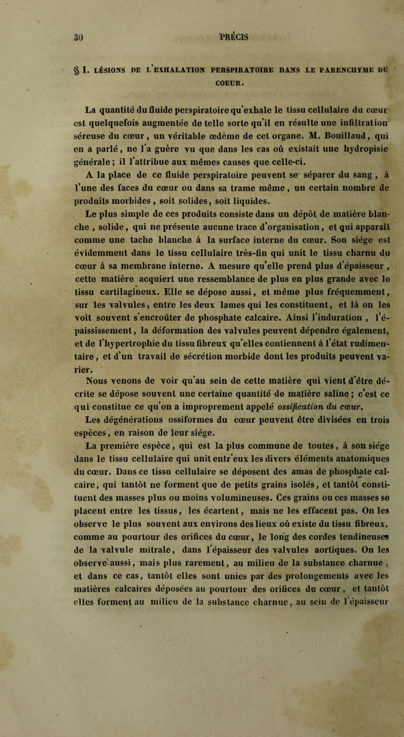 § I. LÉSIONS DE l’exHALATION PERSPIRATOIRE DANS LE PARENCHYME DU COEUR. La quantité du fluide perspiratoire qu’exhale le tissu cellulaire du cœur est quelquefois augmentée de telle sorte qu’il en résulte une infiltration séreuse du cœur, un véritable œdème de cet organe. M. Bouillaud, qui en a parlé, ne l’a guère vu que dans les cas où existait une hydropisie générale; il l’attribue aux mêmes causes que celle-ci. A la place de ce fluide perspiratoire peuvent se- séparer du sang , à l’une des faces du cœur ou dans sa trame même, un certain nombre de produits morbides , soit solides, soit liquides. Le plus simple de ces produits consiste dans un dépôt de matière blan- che , solide, qui ne présente aucune trace d’organisation, et qui apparaît comme une tache blanche à la surface interne du cœur. Son siège est évidemment dans le tissu cellulaire très-fin qui unit le tissu charnu du cœur à sa membrane interne. A mesure qu’elle prend plus d’épaisseur , cette matière acquiert une ressemblance de plus en plus grande avec lo tissu cartilagineux. Elle se dépose aussi, et même plus fréquemment, sur les valvules> entre les deux lames qui les constituent, et là on les voit souvent s’encroûter de phosphate calcaire. Ainsi l’induration , l’é- paississement , la déformation des valvules peuvent dépendre également, et de l’hypertrophie du tissu fibreux qu’elles contiennent à l’état rudimen- taire , et d’un travail de sécrétion morbide dont les produits peuvent va- rier. Nous venons de voir qu’au sein de celte matière qui vient d’être dé- crite se dépose souvent une certaine quantité do matière saline; c’est ce qui constitue ce qu’on a improprement appelé ossification du cœur. Les dégénérations ossiformes du cœur peuvent être divisées en trois espèces, en raison de leur siège. La première espèce, qui est la plus commune de toutes, à son siège dans le tissu cellulaire qui unit entr’eux les divers éléments anatomiques du cœur. Dans ce tissu cellulaire se déposent des amas de phosphate cal- caire, qui tantôt ne forment que de petits grains isolés, et tantôt consti- tuent des masses plus ou moins volumineuses. Ces grains ou ces masses se placent entre les tissus, les écartent, mais ne les effacent pas. On les observe le plus souvent aux environs des lieux où existe du tissu fibreux, comme au pourtour des orifices du cœur, le long des cordes tendineuses de la valvule mitrale, dans l’épaisseur des valvules aortiques. On les observe aussi, mais plus rarement, au milieu de la substance charnue , et dans ce cas, tantôt elles sont unies par des prolongements avec les matières calcaires déposées au pourtour des orifices du cœur, et tantôt clics forment au milieu de la substance charnue, au sein de l’épaisseur