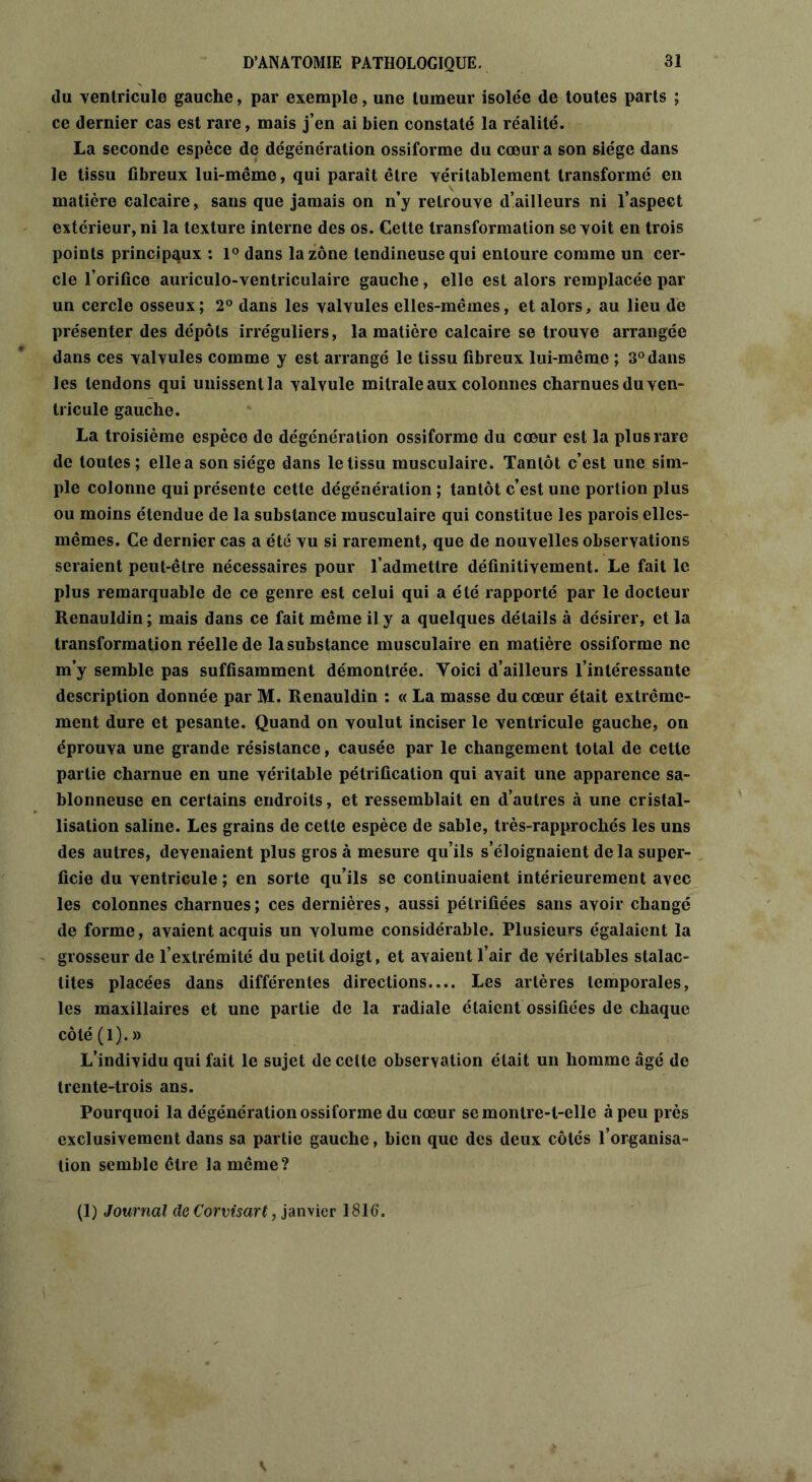 du ventricule gauche, par exemple, une tumeur isolée de toutes parts ; ce dernier cas est rare, mais j’en ai bien constaté la réalité. La seconde espèce de dégénération ossiforme du cœur a son siège dans le tissu fibreux lui-même, qui paraît être véritablement transformé en matière calcaire, sans que jamais on n’y retrouve d’ailleurs ni l’aspect extérieur, ni la texture interne des os. Cette transformation se voit en trois points principaux : 1° dans la zone tendineuse qui entoure comme un cer- cle l’orifice auriculo-ventriculaire gauche, elle est alors remplacée par un cercle osseux; 2° dans les valvules elles-mêmes, et alors, au lieu de présenter des dépôts irréguliers, la matière calcaire se trouve arrangée dans ces valvules comme y est arrangé le tissu fibreux lui-même ; 3° dans les tendons qui unissent la valvule mitrale aux colonnes charnues du ven- tricule gauche. La troisième espèce de dégénération ossiforme du cœur est la plus rare de toutes; elle a son siège dans le tissu musculaire. Tantôt c’est une sim- ple colonne qui présente cette dégénéralion ; tantôt c’est une portion plus ou moins étendue de la substance musculaire qui constitue les parois elles- mêmes. Ce dernier cas a été vu si rarement, que de nouvelles observations seraient peut-être nécessaires pour l’admettre définitivement. Le fait le plus remarquable de ce genre est celui qui a été rapporté par le docteur Renauldin ; mais dans ce fait même il y a quelques détails à désirer, et la transformation réelle de la substance musculaire en matière ossiforme ne m’y semble pas suffisamment démontrée. Yoici d’ailleurs l’intéressante description donnée par M. Renauldin : « La masse du cœur était extrême- ment dure et pesante. Quand on voulut inciser le ventricule gauche, on éprouva une grande résistance, causée par le changement total de cette partie charnue en une véritable pétrification qui avait une apparence sa- blonneuse en certains endroits, et ressemblait en d’autres à une cristal- lisation saline. Les grains de cette espèce de sable, très-rapprochés les uns des autres, devenaient plus gros à mesure qu’ils s’éloignaient delà super- ficie du ventricule ; en sorte qu’ils se continuaient intérieurement avec les colonnes charnues; ces dernières, aussi pétrifiées sans avoir changé de forme, avaient acquis un volume considérable. Plusieurs égalaient la grosseur de l’extrémité du petit doigt, et avaient l’air de véritables stalac- tites placées dans différentes directions.... Les artères temporales, les maxillaires et une partie de la radiale étaient ossifiées de chaque côté (1).» L’individu qui fait le sujet de celte observation était un homme âgé de trente-trois ans. Pourquoi la dégénération ossiforme du cœur se montre-t-elle à peu près exclusivement dans sa partie gauche, bien que des deux côtés l’organisa- tion semble être la même? (1) Journal de Corvisart, janvier 1816.