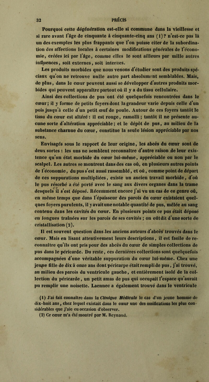 Pourquoi cette dégénération est-elle si commune dans la vieillesse et si rare avant l’âge de cinquante à cinquante-cinq ans (1)? n’est-ce pas là un des exemples les plus frappants que l’on puisse citer de la subordina- tion des affections locales à certaines modifications générales de l’écono- mie, créées ici par l’âge, comme elles le sont ailleurs par mille autres influences, soit externes, soit internes. Les produits morbides que nous venons d’étudier sont des produits spé- ciaux qu’on ne retrouve nulle autre part absolument semblables. Mais, de plus, dans le cœur peuvent aussi se développer d’autres produits mor- bides qui peuvent apparaître partout où il y a du tissu cellulaire. Ainsi des collections de pus ont été quelquefois rencontrées dans le cœur; il y forme de petits foyers dont la grandeur varie depuis celle d’un pois jusqu’à celle d’un petit œuf de poule. Autour de ces foyers tantôt le tissu du cœur est altéré : il est rouge, ramolli ; tantôt il ne présente au- cune sorte d’altération appréciable; et le dépôt de pus, au milieu de la substance charnue du cœur, constitue la seule lésion appréciable par nos sens. Envisagés sous le rapport de leur origine, les abcès du cœur sont de deux sortes : les uns ne semblent reconnaître d’autre raison de leur exis- tence qu’un état morbide du cœur lui-même, appréciable ou non par le scalpel. Les autres se montrent dans des cas où, en plusieurs autres points de l’économie, du pus s’est aussi rassemblé, et où, comme point de départ de ces suppurations multipliées, existe un ancien travail morbide, d’où le pus résorbé a été porté avec le sang aux divers organes dans la trame desquels il s’est déposé. Récemment encore j’ai vu un cas de ce genre où, en même temps que dans l’épaisseur des parois du cœur existaient quel- ques foyers purulents, il y avait une notable quantité de pus, mêlée au sang contenu dans les cavités du cœur. En plusieurs points ce pus était déposé en longues traînées sur les parois de ses cavités ; on eutdit d’une sorte de cristallisation (2). Il est souvent question dans-les anciens auteurs d’abcès trouvés dans le cœur. Mais en lisant attentivement leurs descriptions, il est faoile de re- connaître qu’ils ont pris pour des abcès du cœur de simples collections de pus dans le péricarde. Du reste, ces dernières collections sont quelquefois accompagnées d’une véritable suppuration du cœur lui-même. Chez une jenpe fille de dix à onze ans dont péricarpe était rempli de pus, j’ai trouvé, au milieu des parois du ventricule gauche, et entièrement isolé de la col- lection du péricarde , un petit amas de pus qui occupait l’espace qu’aurait pu remplir une noisette. Laennec a également trouvé dans le ventricule (1) J’ai fait connaître dans la Clinique Médicale le cas d’un jeune homme de dix-huit ans, chez lequel existait dans le cœur une des ossifications les plus con sidérables que j’aie eu occasion d’observer. (2) Ce cœur m’a été montré par M. Reynaud.