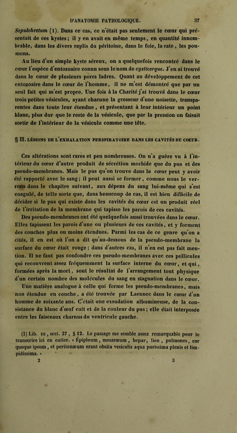 Sepulchretum (l). Dans ce cas, ce n’était pas seulement le cœur qui pré- sentait de ces kystes ; il y en avait en même temps, en quantité innom- brable, dans les divers replis du péritoine, dans le foie, la rate, les pou- mons. Au lieu d’un simple kyste séreux, on a quelquefois rencontré dans le cœur l’espèce d’entozoaire connu sous le nom de cysticerque. J’en ai trouvé dans le cœur de plusieurs porcs ladres. Quant au développement de cet entozoaire dans le cœur de l’homme, il ne m’est démontré que par un seul fait qui m’est propre. Une fois à la Charité j’ai trouvé dans le cœur trois petites vésicules, ayant chacune la grosseur d’une noisette, transpa- rentes dans toute leur étendue , et présentant à leur intérieur un point blanc, plus dur que le reste de la vésicule, que par la pression on faisait sortir de l’intérieur de la vésicule comme une tête. § II. LÉSIONS DE l’exhalation PERSPIRATOIRE DANS LES CAVITÉS DU COEUR. Ces altérations sont rares et peu nombreuses. On n’a guère vu à l’in- térieur du cœur d’autre produit de sécrétion morbide que du pus et des pseudo-membranes. Mais le pus qu’on trouve dans le cœur peut y avoir été rapporté avec le sang; il peut aussi se former, comme nous le ver* rons dans le chapitre suivant, aux dépens du sang lui-même qui s’est coagulé, de telle sorte que, dans beaucoup de cas, il est bien difficile de décider si le pus qui existe dans les cavités du cœur est un produit réel de l’irritation de la membrane qui tapisse les parois de ces cavités. Des pseudo-membranes ont été quelquefois aussi trouvées dans le cœur. Elles tapissent les parois d’une ou plusieurs de ces cavités, et y forment des couches plus ou moins étendues. Parmi les cas de ce genre qu’on a cités, il en est où l’on a dit qu’au-dessous de la pseudo-membrane la surface du cœur était rouge; dans d’autres cas, il n’en est pas fait men- tion. Il ne faut pas confondre ces pseudo-membranes avec ces pellicules qui recouvrent assez fréquemment la surface interne du cœur, et qui, formées après la mort, sont le résultat de l’arrangement tout physique d’un certain nombre des molécules du sang en stagnation dans le cœur. Une matière analogue à celle qui forme les pseudo-membranes, mais non étendue en couche, a été trouvée par Laennec dans le cœur d’un homme de soixante ans. C’était une exsudation albumineuse, de la con- sistance du blanc d’œuf cuit et de la couleur du pus ; elle était interposée entre les faisceaux charnus du ventricule gauche. (1) Lib. ni, sect. 27, § 12. Le passage me semble assez remarquable pour le transcrire ici en entier. « Épiploum, mesaræum , hepar, lien , pulmones, cor quoque ipsum, et peritonæum erant obsita vesiculis aqua purissima plenis et lim- pidissima. >» 2 3