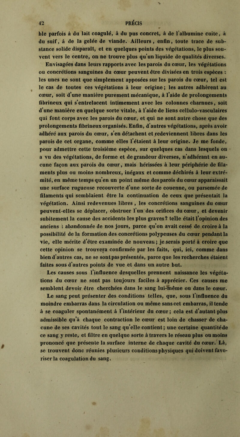 ble parfois à du lait coagulé, à du pus concret, à de l’albumine cuite, à du suif, à de la gelée de viande. Ailleurs, enfin, toute trace de sub- stance solide disparaît, et en quelques points des végétations, le plus sou- vent vers le centre, on ne trouve plus qu’un liquide de qualités diverses. Envisagées dans leurs rapports avec les parois du cœur, les végétations ou concrétions sanguines du cœur peuvent être divisées en trois espèces : les unes ne sont que simplement apposées sur les parois du cœur, tel est le cas de toutes ces végétations à leur origine ; les autres adhèrent au cœur, soit d’une manière purement mécanique, à l’aide de prolongements fibrineux qui s’entrelacent intimement avec les colonnes charnues, soit d’une manière en quelque sorte vitale, à l’aide de liens cellulo-vasculaires qui font corps avec les parois du cœur, et qui ne sont autre chose que des prolongements fibrineux organisés. Enfin, d’autres végétations, après avoir adhéré aux parois du cœur, s’en détachent et redeviennent libres dans les parois de cet organe, comme elles l’étaient à leur origine. Je me fonde, pour admettre cette troisième espèce, sur quelques cas dans lesquels on a vu des végétations, de forme et de grandeur diverses, n’adhérant en au- cune façon aux parois du cœur, mais hérissées à leur périphérie de fila- ments plus ou moins nombreux, inégaux et comme déchirés à leur extré- mité, en même temps qu’en un point même des parois du cœur apparaissait une surface rugueuse recouverte d’une sorte de couenne, ou parsemée de filaments qui semblaient être la continuation de ceux que présentait la végétation. Ainsi redevenues libres , les concrétions sanguines du cœur peuvent-elles se déplacer, obstruer l’un des orifices du cœur, et devenir subitement la cause des accidents les plus graves? telle était l’opinion des anciens : abandonnée de nos jours, parce qu’on avait cessé de croire à la possibilité de la formation des concrétions polypeuses du cœur pendant la vie, elle mérite d’être examinée de nouveau ; je serais porté à croire que cette opinion se trouvera confirmée par les faits, qui, ici, comme dans bien d’autres cas, ne se sont pas présentés, parce que les recherches étaient faites sous d’autres points de vue et dans un autre but. Les causes sous l’influence desquelles prennent naissance les végéta- tions du cœur ne sont pas toujours faciles à apprécier. Ces causes me semblent devoir être cherchées dans le sang lui-même ou dans le cœur. Le sang peut présenter des conditions telles, que, sous l’influence du moindre embarras dans la circulation ou même sans cet embarras, il tende à se coaguler spontanément à l’intérieur du cœur; cela est d’autant plus admissible qu’à chaque contraction le cœur est loin de chasser de cha- cune de ses cavités tout le sang qu’elle contient; une certaine quantitéde ce sang y reste, et filtre en quelque sorte à travers le réseau plus ou moins prononcé que présente la surface interne de chaque cavité du cœur. Là, se trouvent donc réunies plusieurs conditions physiques qui doivent favo- riser la coagulation du sang.