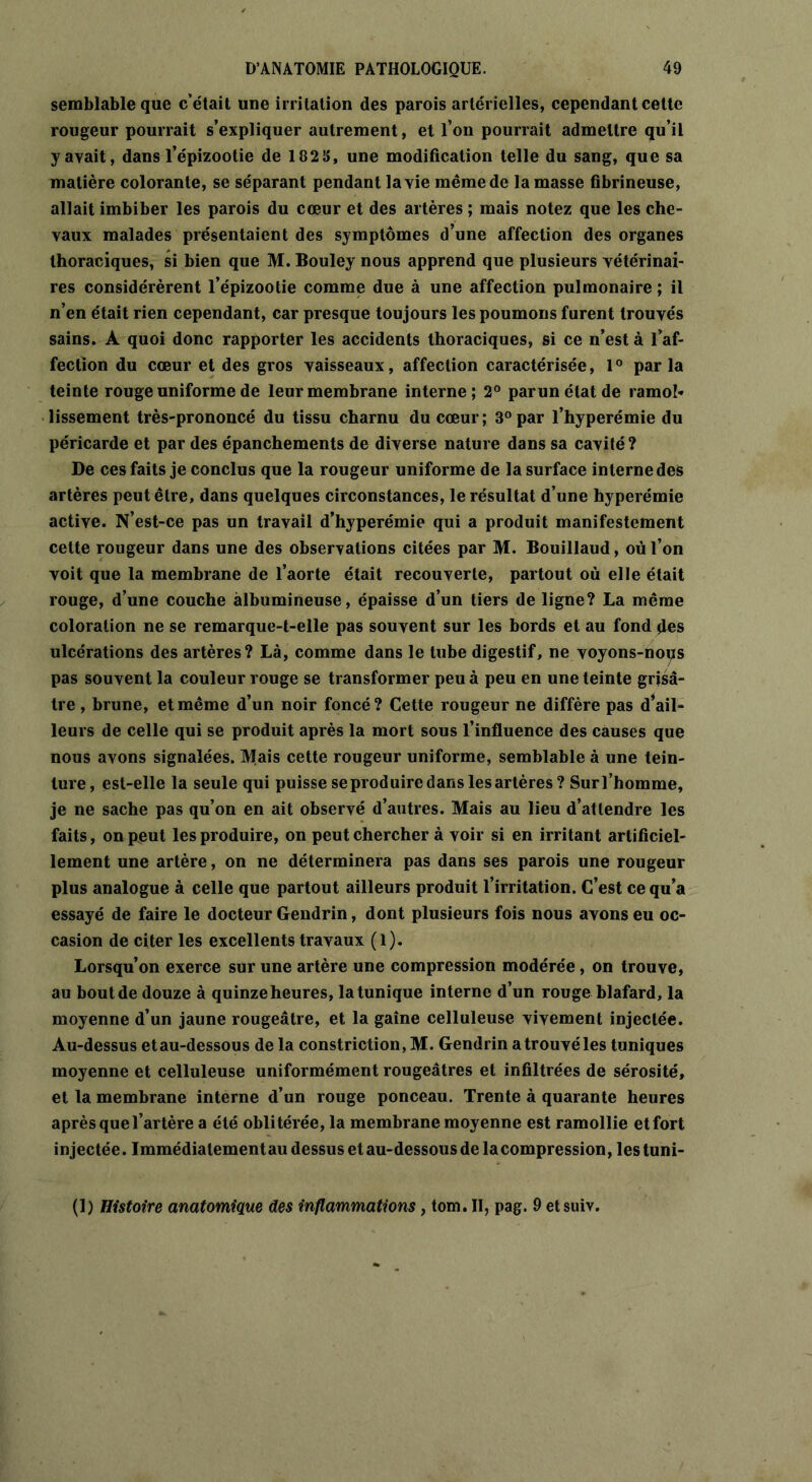 semblable que c’était une irritation des parois artérielles, cependant celte rougeur pourrait s’expliquer autrement, et l’on pourrait admettre qu’il y avait, dans l’épizootie de 182 S, une modification telle du sang, que sa matière colorante, se séparant pendant la vie même de la masse fibrineuse, allait imbiber les parois du cœur et des artères ; mais notez que les che- vaux malades présentaient des symptômes d’une affection des organes thoraciques, si bien que M. Bouley nous apprend que plusieurs vétérinai- res considérèrent l’épizootie comme due à une affection pulmonaire ; il n’en était rien cependant, car presque toujours les poumons furent trouvés sains. À quoi donc rapporter les accidents thoraciques, si ce n’est à l’af- fection du cœur et des gros vaisseaux, affection caractérisée, 1° par la teinte rouge uniforme de leur membrane interne; 2° parunétatde ramol- lissement très-prononcé du tissu charnu du cœur; 3° par l’hyperémie du péricarde et par des épanchements de diverse nature dans sa cavité? De ces faits je conclus que la rougeur uniforme de la surface interne des artères peut être, dans quelques circonstances, le résultat d’une hyperémie active. N’est-ce pas un travail d’hyperémie qui a produit manifestement cette rougeur dans une des observations citées par M. Bouillaud, où l’on voit que la membrane de l’aorte était recouverte, partout où elle était rouge, d’une couche albumineuse, épaisse d’un tiers de ligne? La même coloration ne se remarque-t-elle pas souvent sur les bords et au fond des ulcérations des artères? Là, comme dans le tube digestif, ne voyons-noiïs pas souvent la couleur rouge se transformer peu à peu en une teinte grisâ- tre , brune, et même d’un noir foncé? Cette rougeur ne diffère pas d’ail- leurs de celle qui se produit après la mort sous l’influence des causes que nous avons signalées. Mais cette rougeur uniforme, semblable à une tein- ture, est-elle la seule qui puisse seproduiredans lesartères? Surl’homme, je ne sache pas qu’on en ait observé d’autres. Mais au lieu d’attendre les faits, on peut les produire, on peut chercher à voir si en irritant artificiel- lement une artère, on ne déterminera pas dans ses parois une rougeur plus analogue à celle que partout ailleurs produit l’irritation. C’est ce qu’a essayé de faire le docteur Gendrin, dont plusieurs fois nous avons eu oc- casion de citer les excellents travaux (l). Lorsqu’on exerce sur une artère une compression modérée, on trouve, au boutde douze à quinze heures, la tunique interne d’un rouge blafard, la moyenne d’un jaune rougeâtre, et la gaine celluleuse vivement injectée. Au-dessus et au-dessous de la constriction, M. Gendrin a trouvé les tuniques moyenne et celluleuse uniformément rougeâtres et infiltrées de sérosité, et la membrane interne d’un rouge ponceau. Trente à quarante heures après que l’artère a été oblitérée, la membrane moyenne est ramollie et fort injectée. Immédiatement au dessus et au-dessous de lacompression, les tuni- (1) Histoire anatomique des inflammations, tom. II, pag. 9 etsuiv.