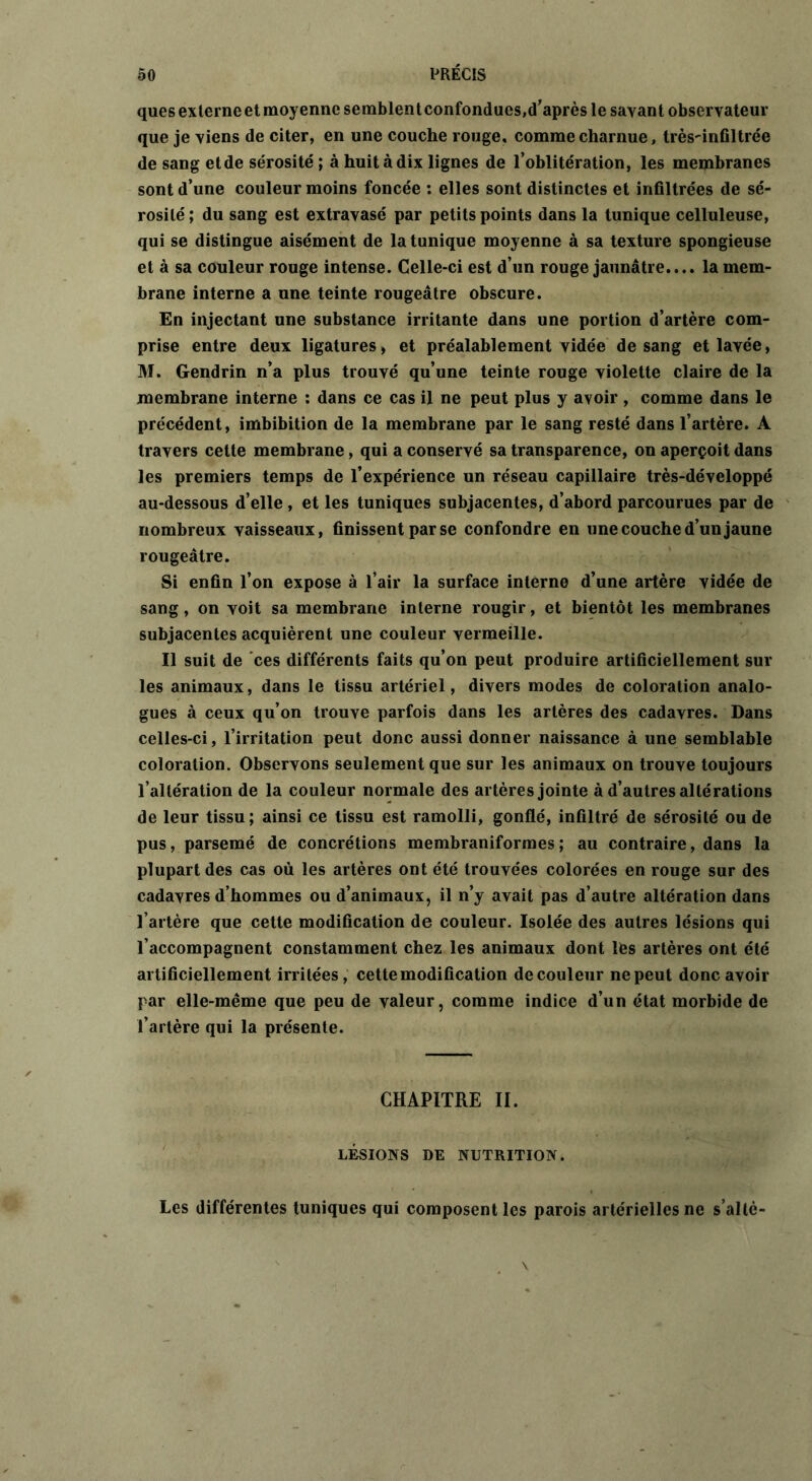 ques externe et moyenne semblent confondues,d’après le savant observateur que je viens de citer, en une couche rouge, comme charnue, très^infiltrée de sang et de sérosité ; à huit à dix lignes de l’oblitération, les membranes sont d’une couleur moins foncée : elles sont distinctes et infiltrées de sé- rosité; du sang est extravasé par petits points dans la tunique celluleuse, qui se distingue aisément de la tunique moyenne à sa texture spongieuse et à sa couleur rouge intense. Celle-ci est d’un rouge jaunâtre.... la mem- brane interne a une teinte rougeâtre obscure. En injectant une substance irritante dans une portion d’artère com- prise entre deux ligatures» et préalablement vidée de sang et lavée, M. Gendrin n’a plus trouvé qu’une teinte rouge violette claire de la membrane interne : dans ce cas il ne peut plus y avoir , comme dans le précédent, imbibition de la membrane par le sang resté dans l’artère. A travers cette membrane, qui a conservé sa transparence, on aperçoit dans les premiers temps de l’expérience un réseau capillaire très-développé au-dessous d’elle , et les tuniques subjacentes, d’abord parcourues par de nombreux vaisseaux, finissent par se confondre en une couche d’un jaune rougeâtre. Si enfin l’on expose à l’air la surface interne d’une artère vidée de sang, on voit sa membrane interne rougir, et bientôt les membranes subjacentes acquièrent une couleur vermeille. Il suit de ces différents faits qu’on peut produire artificiellement sur les animaux, dans le tissu artériel, divers modes de coloration analo- gues à ceux qu’on trouve parfois dans les artères des cadavres. Dans celles-ci, l’irritation peut donc aussi donner naissance à une semblable coloration. Observons seulement que sur les animaux on trouve toujours l’altération de la couleur normale des artères jointe à d’autres altérations de leur tissu; ainsi ce tissu est ramolli, gonflé, infiltré de sérosité ou de pus, parsemé de concrétions membraniformes ; au contraire, dans la plupart des cas où les artères ont été trouvées colorées en rouge sur des cadavres d’hommes ou d’animaux, il n’y avait pas d’autre altération dans l’artère que cette modification de couleur. Isolée des autres lésions qui l’accompagnent constamment chez les animaux dont les artères ont été artificiellement irritées, cette modification de couleur ne peut donc avoir par elle-même que peu de valeur, comme indice d’un état morbide de l’artère qui la présente. CHAPITRE II. LÉSIONS DE NUTRITION. Les différentes tuniques qui composent les parois artérielles ne s’altè- v \