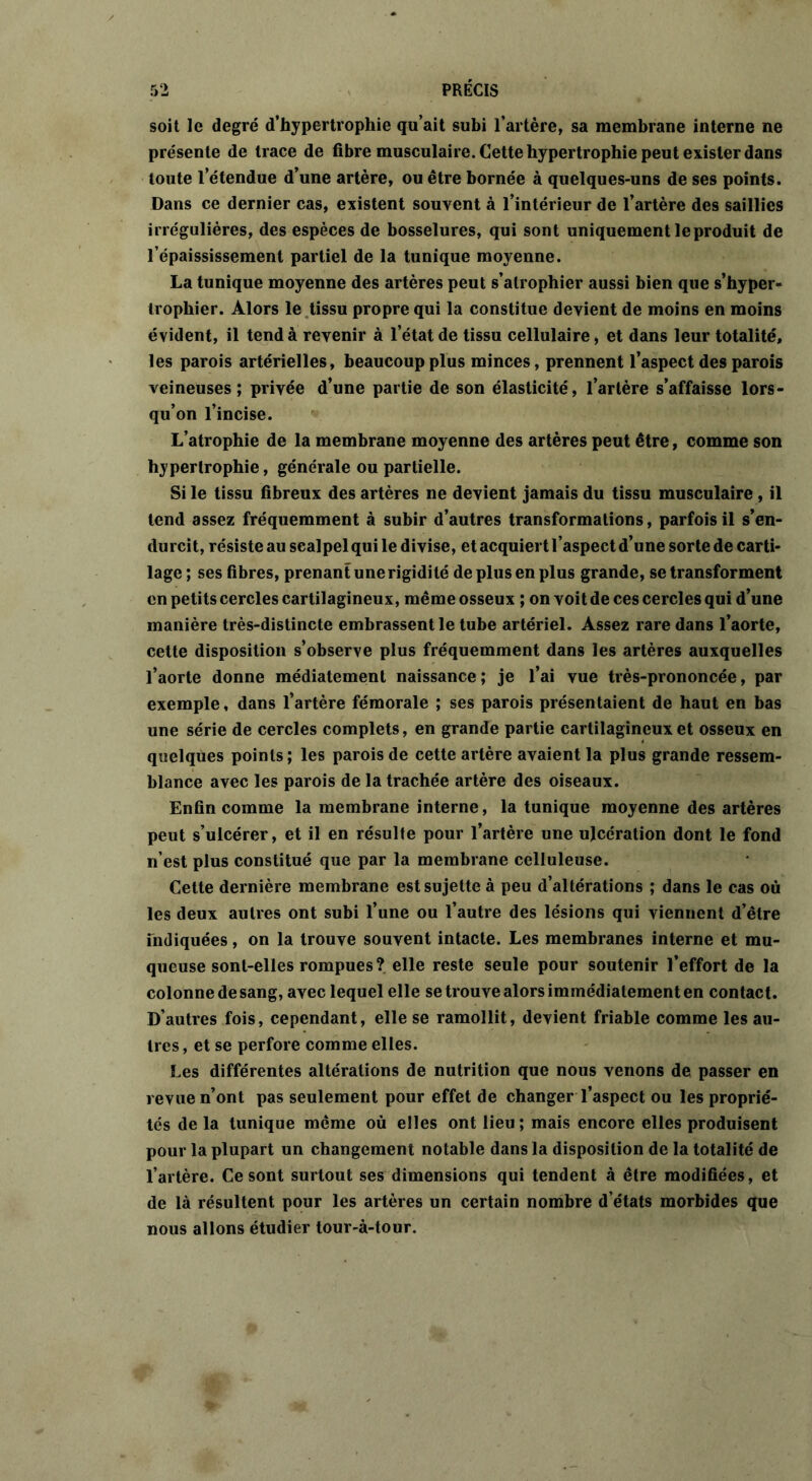 soit le degré d’hypertrophie qu’ait subi l’artère, sa membrane interne ne présente de trace de fibre musculaire. Cette hypertrophie peut exister dans toute l’étendue d’une artère, ou être bornée à quelques-uns de ses points. Dans ce dernier cas, existent souvent à l’intérieur de l’artère des saillies irrégulières, des espèces de bosselures, qui sont uniquement le produit de l’épaississement partiel de la tunique moyenne. La tunique moyenne des artères peut s’atrophier aussi bien que s’hyper- trophier. Alors le tissu propre qui la constitue devient de moins en moins évident, il tend à revenir à l’état de tissu cellulaire, et dans leur totalité, les parois artérielles, beaucoup plus minces, prennent l’aspect des parois veineuses; privée d’une partie de son élasticité, l’artère s’affaisse lors- qu’on l’incise. L’atrophie de la membrane moyenne des artères peut être, comme son hypertrophie, générale ou partielle. Si le tissu fibreux des artères ne devient jamais du tissu musculaire , il tend assez fréquemment à subir d’autres transformations, parfois il s’en- durcit, résiste au scalpel qui le divise, et acquiert l’aspect d’une sorte de carti- lage ; ses fibres, prenant une rigidité de plus en plus grande, se transforment en petits cercles cartilagineux, même osseux ; on voit de ces cercles qui d’une manière très-distincte embrassent le tube artériel. Assez rare dans l’aorte, cette disposition s’observe plus fréquemment dans les artères auxquelles l’aorte donne médiatement naissance; je l’ai vue très-prononcée, par exemple, dans l’artère fémorale ; ses parois présentaient de haut en bas une série de cercles complets, en grande partie cartilagineux et osseux en quelques points ; les parois de cette artère avaient la plus grande ressem- blance avec les parois de la trachée artère des oiseaux. Enfin comme la membrane interne, la tunique moyenne des artères peut s’ulcérer, et il en résulte pour l’artère une ulcération dont le fond n’est plus constitué que par la membrane celluleuse. Cette dernière membrane est sujette à peu d’altérations ; dans le cas où les deux autres ont subi l’une ou l’autre des lésions qui viennent d’être indiquées, on la trouve souvent intacte. Les membranes interne et mu- queuse sont-elles rompues? elle reste seule pour soutenir l’effort de la colonne de sang, avec lequel elle se trouve alors immédiatement en contact. D’autres fois, cependant, elle se ramollit, devient friable comme les au- tres, et se perfore comme elles. Les différentes altérations de nutrition que nous venons de passer en revue n’ont pas seulement pour effet de changer l’aspect ou les proprié- tés de la tunique même où elles ont lieu ; mais encore elles produisent pour la plupart un changement notable dans la disposition de la totalité de l’artère. Ce sont surtout ses dimensions qui tendent à être modifiées, et de là résultent pour les artères un certain nombre d’états morbides que nous allons étudier tour-à-tour.