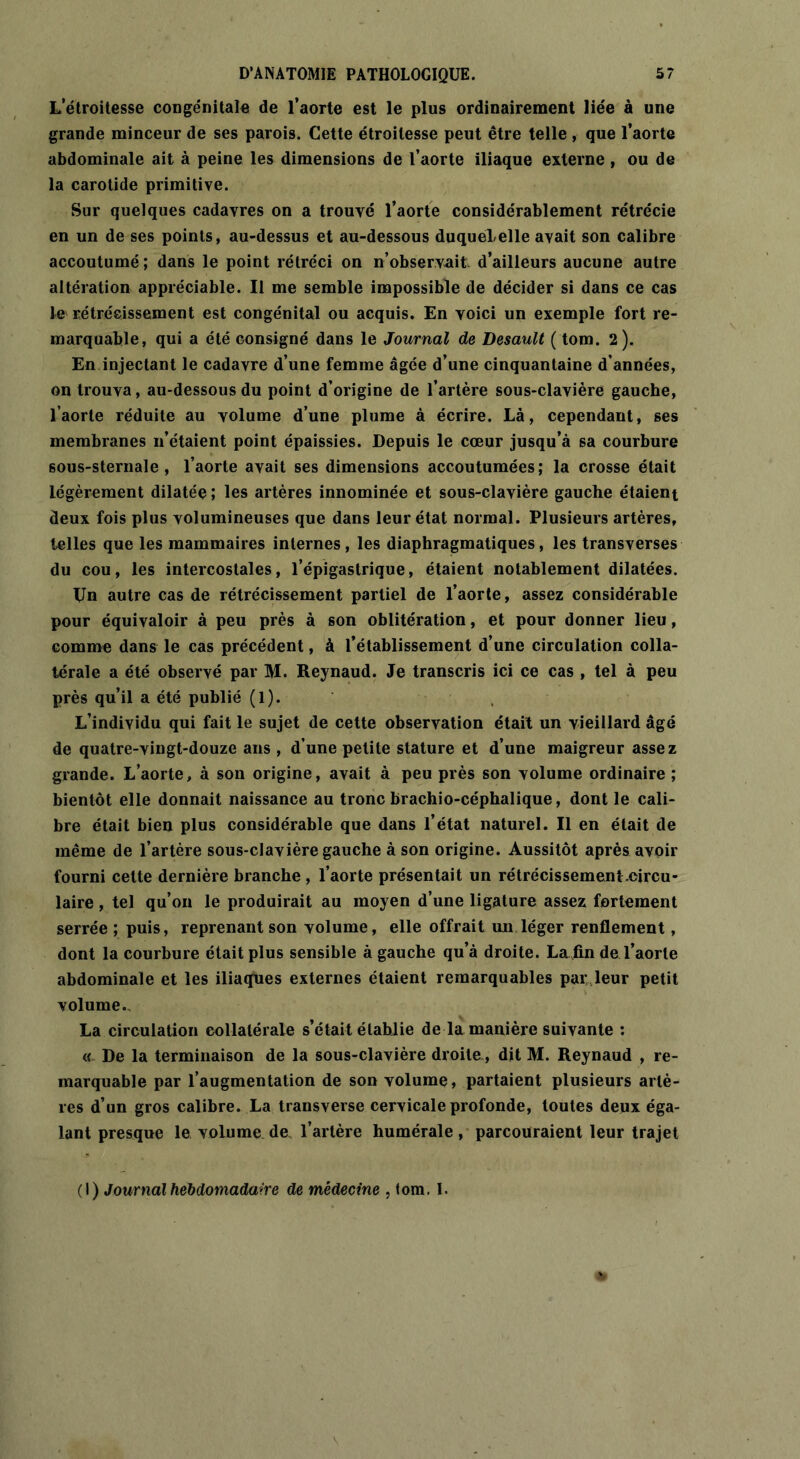 Letroitesse congénitale de l’aorte est le plus ordinairement liée à une grande minceur de ses parois. Cette étroitesse peut être telle , que l’aorte abdominale ait à peine les dimensions de l’aorte iliaque externe, ou de la carotide primitive. Sur quelques cadavres on a trouvé l’aorte considérablement rétrécie en un de ses points, au-dessus et au-dessous duqueLelle avait son calibre accoutumé ; dans le point rétréci on n’observait d’ailleurs aucune autre altération appréciable. Il me semble impossible de décider si dans ce cas le rétrécissement est congénital ou acquis. En voici un exemple fort re- marquable, qui a été consigné dans le Journal de Desault ( tom. 2). En injectant le cadavre d’une femme âgée d’une cinquantaine d’années, on trouva, au-dessous du point d’origine de l’artère sous-clavière gauche, l’aorte réduite au volume d’une plume à écrire. Là, cependant, ses membranes n’étaient point épaissies. Depuis le cœur jusqu’à sa courbure 60us-sternale , l’aorte avait ses dimensions accoutumées; la crosse était légèrement dilatée; les artères innommée et sous-clavière gauche étaient deux fois plus volumineuses que dans leur état normal. Plusieurs artères, telles que les mammaires internes, les diaphragmatiques, les transverses du cou, les intercostales, l’épigastrique, étaient notablement dilatées. TJn autre cas de rétrécissement partiel de l’aorte, assez considérable pour équivaloir à peu près à son oblitération, et pour donner lieu, comme dans le cas précédent, à l’établissement d’une circulation colla- térale a été observé par M. Reynaud. Je transcris ici ce cas , tel à peu près qu’il a été publié (1). L’individu qui fait le sujet de cette observation était un vieillard âgé de quatre-vingt-douze ans , d’une petite stature et d’une maigreur assez grande. L’aorte, à son origine, avait à peu près son volume ordinaire ; bientôt elle donnait naissance au tronc brachio-céphalique, dont le cali- bre était bien plus considérable que dans l’état naturel. Il en était de même de l’artère sous-clavière gauche à son origine. Aussitôt après avoir fourni cette dernière branche , l’aorte présentait un rétrécissement.circu- laire , tel qu’on le produirait au moyen d’une ligature assez fortement serrée ; puis, reprenant son volume, elle offrait un léger renflement, dont la courbure était plus sensible à gauche qu’à droite. La fin de l’aorte abdominale et les iliaques externes étaient remarquables par leur petit volume. La circulation collatérale s’était établie de la manière suivante : « De la terminaison de la sous-clavière droite, dit M. Reynaud , re- marquable par l’augmentation de son volume, partaient plusieurs artè- res d’un gros calibre. La transverse cervicale profonde, toutes deux éga- lant presque le volume de l’artère humérale, parcouraient leur trajet (1) Journal hebdomadaire de médecine , tom, I.