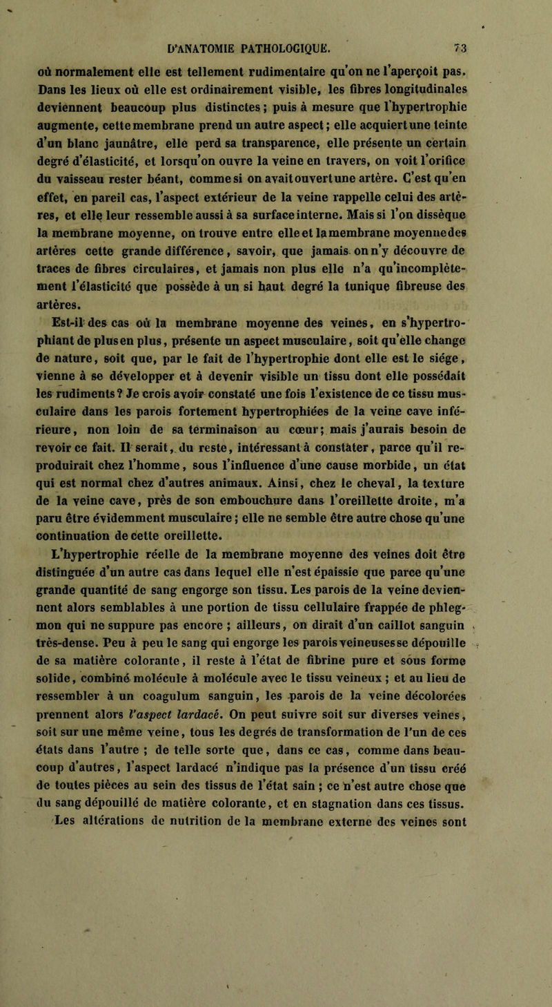 où normalement elle est tellement rudimentaire qu’on ne l’aperçoit pas. Dans les lieux où elle est ordinairement visible, les fibres longitudinales deviennent beaucoup plus distinctes ; puis à mesure que l’hypertrophie augmente, cette membrane prend un autre aspect; elle acquiert une teinte d’un blanc jaunâtre, elle perd sa transparence, elle présente un certain degré d’élasticité, et lorsqu’on ouvre la veine en travers, on voit l’orifice du vaisseau rester béant, comme si on avait ouvert une artère. C’est qu’en effet, en pareil cas, l’aspect extérieur de la veine rappelle celui des artè- res, et elle leur ressemble aussi à sa surface interne. Mais si l’on dissèque la membrane moyenne, on trouve entre elle et la membrane moyenne des artères cette grande différence, savoir, que jamais on n’y découvre de traces de fibres circulaires, et jamais non plus elle n’a qu’incomplète- ment l’élasticité que possède à un si haut degré la tunique fibreuse des artères. Est-il des cas où la membrane moyenne des veines, en s’hypertro- phiant de plus en plus, présente un aspect musculaire, soit qu’elle change de nature, soit que, par le fait de l’hypertrophie dont elle est le siège, vienne à se développer et à devenir visible un tissu dont elle possédait les rudiments? Je crois avoir constaté une fois l’existence de ce tissu mus- culaire dans les parois fortement hypertrophiées de la veine cave infé- rieure , non loin de sa terminaison au cœur ; mais j’aurais besoin de revoir ce fait. Il serait, du reste, intéressant à constater, parce qu’il re- produirait chez l’homme, sous l’influence d’une cause morbide, un état qui est normal chez d’autres animaux. Ainsi, chez le cheval, la texture de la veine cave, près de son embouchure dans l’oreillette droite, m’a paru être évidemment musculaire ; elle ne semble être autre chose qu’une continuation de cette oreillette. L’hypertrophie réelle de la membrane moyenne des veines doit être distinguée d’un autre cas dans lequel elle n’est épaissie que parce qu’une grande quantité de sang engorge son tissu. Les parois de la veine devien- nent alors semblables à une portion de tissu cellulaire frappée de phleg- mon qui ne suppure pas encore ; ailleurs, on dirait d’un caillot sanguin très-dense. Peu à peu le sang qui engorge les parois veineuses se dépouille de sa matière colorante, il reste à l’état de fibrine pure et sous forme solide, combiné molécule à molécule avec le tissu veineux ; et au lieu de ressembler à un coagulum sanguin, les parois de la veine décolorées prennent alors Vaspect lardacé. On peut suivre soit sur diverses veines, soit sur une même veine, tous les degrés de transformation de l’un de ces états dans l’autre ; de telle sorte que, dans ce cas, comme dans beau- coup d’autres, l’aspect lardacé n’indique pas la présence d’un tissu créé de toutes pièces au sein des tissus de l’état sain ; ce h’est autre chose que du sang dépouillé de matière colorante, et en stagnation dans ces tissus. Les altérations de nutrition de la membrane externe des veines sont