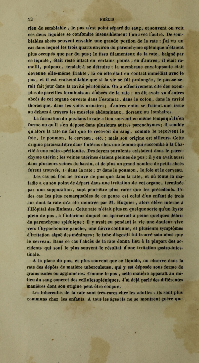 rien de semblable , le pus n’est point séparé du sang, et souvent on voit ces deux liquides se confondre insensiblement l’un avec l’autre. De sem- blables abcès peuvent envahir une grande portion de la rate : j’ai vu un cas dans lequel les trois quarts environ du parenchyme splénique n’étaient plus occupés que par du pus ; le tissu filamenteux de la rate, baigné par ce liquide , était resté intact en certains points ; en d’autres , il était ra- molli, pulpeux , tendait à se détruire ; la membrane enveloppante était devenue elle-même friable , là où elle était en contact immédiat avec le pus, et il est vraisemblable que si la vie se fut prolongée, le pus se se- rait fait jour dans la cavité péritonéale. On a effectivement cité des exem- ples de pareilles terminaisons d’abcès de la rate ; on dit avoir vu d’autres abcès de cet organe ouverts dans l’estomac, dans le colon, dans la cavité thoracique, dans les voies urinaires; d’autres enfin se fraient.une issue au dehors à travers les muscles abdominaux , dorsaux ou lombaires. La formation du pus dans la rate a lieu souvent en même temps qu’il s’en forme ou qu’il s’en dépose dans plusieurs autres parenchymes; il semble qu’alors la rate ne fait que le recevoir du sang, comme le reçoivent le foie, le poumon, le cerveau, etc. ; mais son origine est ailleurs. Cette origine paraissait être dans l’utérus chez une femme qui succomba à la Cha- rité à une métro-péritonite. Des foyers purulents existaient dans le paren- chyme utérin ; les veines utérines étaient pleines de pus ; il y en avait aussi dans plusieurs veines du bassin, et de plus un grand nombre de petits abcès furent trouvés, 1° dans la rate ; 2° dans le poumon, le foie et le cerveau. Les cas où l’on ne trouve de pus que dans la rate, et où toute la ma- ladie a eu son point de départ dans une irritation de cet organe, terminée par une suppuration, sont peut-être plus rares que les précédents. Un des cas les plus remarquables de ce genre est celui d’un enfant de trois ans dont la rate m’a été montrée par M. Huguier, alors élève interne à l’Hôpital des Enfants. Cette rate n’était plus en quelque sorte qu’un kyste plein de pus , à l’intérieur duquel on apercevait à peine quelques débris du parenchyme splénique ; il y avait eu pendant la vie une douleur vive vers l’hypochondre gauche, une fièvre continue, et plusieurs symptômes d’irritation aiguë des méninges ; le tube disgestif fut trouvé sain ainsi que le cerveau. Dans ce cas l’abcès de la rate donna lieu à la plupart des ac- cidents qui sont le plus souvent le résultat d’une irritation gastro-intes- tinale. A la place du pus, et plus souvent que ce liquide, on observe dans la rate des dépôts de matière tuberculeuse, qui y est déposée sous forme de grains isolés ou agglomérés. Comme le pus , cette matière apparaît au mi- lieu du sang concret des cellules spléniques. J’ai déjà parlé des différentes manières dont son origine peut être conçue. Les tubercules de la rate sont très-rares chez les adultes : ils sont plus communs chez les enfants. A tous les âges ils ne se montrent guère que