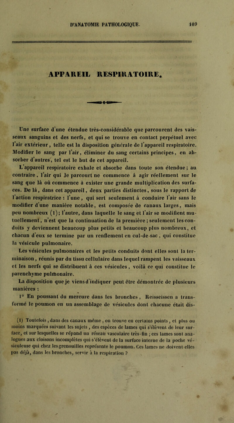 APPAREIL RESPIRATOIRE. Une surface d une étendue très-considérable que parcourent des vais- seaux sanguins et des nerfs, et qui se trouve en contact perpétuel avec l’air extérieur, telle est la disposition générale de l’appareil respiratoire. Modifier le sang par l’air, éliminer du sang certains principes, en ab- sorber d’autres, tel est le but de cet appareil. L’appareil respiratoire exhale et absorbe dans toute son étendue ; au contraire, l’air qui Je parcourt ne commence à agir réellement sur le sang que là où commence à exister une grande multiplication des surfa- ces. De là, dans cet appareil, deux parties distinctes, sous le rapport de l’action respiralrice : l’une, qui sert seulement à conduire l’air sans le modifier d’une manière notable, est composée de canaux larges, mais peu nombreux (l); l’autre, dans laquelle le sang et l’air se modifient mu- tuellement , n’est que la continuation de la première ; seulement les con- duits y deviennent beaucoup plus petits et beaucoup plus nombreux, et chacun d’eux se termine par un renflement en cul-de sac , qui constitue la vésicule pulmonaire. Les vésicules pulmonaires et les petits conduits dont elles sont la ter- minaison , réunis par du tissu cellulaire dans lequel rampent les vaisseaux et les nerfs qui se distribuent à ces vésicules, voilà ce qui constitue le parenchyme pulmonaire. La disposition que je viens d’indiquer peut être démontrée de plusieurs manières : 1° En poussant du mercure dans les bronches , Reisseissen a trans- formé le poumon en un assemblage de vésicules dont chacune était dis- (1) Toutefois, dans des canaux même, on trouve en certains points, et plus ou moins marquées suivant les sujets , des espèces de lames qui s’élèvent de leur sur- face, et sur lesquelles se répand un réseaù vasculaire très-fin ; ces lames sont ana- logues aux cloisons incomplètes qui s’élèvent de la surface interne de la poche vé- siculeuse qui chez les grenouilles représente le poumon. Ces lames ne doivent elles pas déjà, dans les bronches, servir à la respiration ?