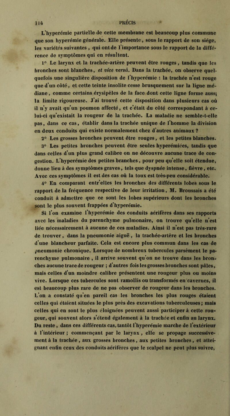 L’hyperémie partielle de cette membrane est beaucoup plus commune que son hyperémie générale. Elle présente, sous le rapport de son siège, les variétés suivantes , qui ont de l’importance sous le rapport de la diffé- rence de symptômes qui en résultent. 1° Le larynx et la trachée-artère peuvent être rouges, tandis que les bronches sont blanches, et vice versa. Dans la trachée, on observe quel- quefois une singulière disposition de l’hyperémie : la trachée n’est rouge que d’un côté, et cette teinte insolite cesse brusquement sur la ligne mé- diane , comme certains érysipèles de la face dont cette ligne forme aussi la limite rigoureuse. J’ai trouvé cette disposition dans plusieurs cas où il n’y avait qu’un poumon affecté, et c’était du côté correspondant à ce- lui-ci qu’existait la rougeur de la trachée. La maladie ne semble-t-elle pas, dans ce cas, établir dans la trachée unique de l’homme la division en deux conduits qui existe normalement chez d’autres animaux ? 2° Les grosses bronches peuvent être rouges, et les petites blanches. 8° Les petites bronches peuvent être seules hyperémiées, tandis que dans celles d’un plus grand calibre on ne découvre aucune trace de con- gestion. L’hyperémie des petites branches, pour peu qu’elle soit étendue, donne lieu à des symptômes graves, tels que dyspnée intense, fièvre, etc. Avec ces symptômes il est des cas où la toux est très-peu considérable. 4° En comparant entr’elles les bronches des différents lobes sous le rapport de la fréquence respective de leur irritation, M. Broussais a été conduit à admettre que ce sont les lobes supérieurs dont les bronches sont le plus souvent frappées d’hyperémie. Si l’on examine l’hyperémie des conduits aérifères dans ses rapports avec les maladies du parenchyme pulmonaire, on trouve qu’elle n’est liée nécessairement à aucune de ces maladies. Ainsi il n’est pas très-rare de trouver, dans la pneumonie aiguë , la trachée-arlère et les bronches d’une blancheur parfaite. Cela est encore plus commun dans les cas de pneumonie chronique. Lorsque de nombreux tubercules parsèment le pa- renchyme pulmonaire , il arrive souvent qu’on ne trouve dans les bron- ches aucune trace de rougeur ; d’autres fois les grosses bronches sont pâles, mais celles d’un moindre calibre présentent une rougeur plus ou moins vive. Lorsque ces tubercules sont ramollis ou transformés en cavernes, il est beaucoup plus rare de ne pas observer de rougeur dans les bronches. L’on a constaté qu’en pareil cas les bronches les plus rouges étaient celles qui étaient situées le plus près des excavations tuberculeuses; mais celles qui en sont le plus éloignées peuvent aussi participer à cette rou- geur, qui souvent alors s’étend également à la trachée et enfin au larynx. Du reste , dans ces différents cas, tantôt l’hyperémie marche de l’extérieur à l’intérieur ; commençant par le larynx , elle se propage successive- ment à la trachée, aux grosses bronches, aux petites bronches, et attei- gnant enfin ceux des conduits aérifères que le scalpel ne peut plus suivre,