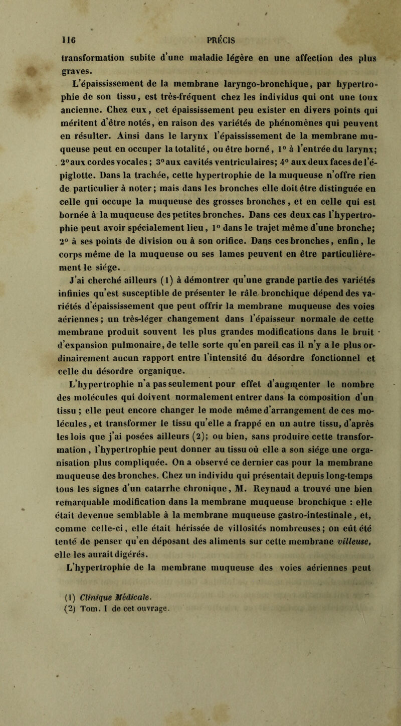 transformation subite d’une maladie légère en une affection des plus graves. L’épaississement de la membrane laryngo-bronchique, par hypertro- phie de son tissu, est très-fréquent chez les individus qui ont une toux ancienne. Chez eux, cet épaississement peu exister en divers points qui méritent d’être notés, en raison des variétés de phénomènes qui peuvent en résulter. Ainsi dans le larynx l’épaississement de la membrane mu- queuse peut en occuper la totalité, ou être borné, 1° à l’entrée du larynx; 2° aux cordes vocales; 8° aux cavités ventriculaires; 4° aux deux faces de l’é- piglotte. Dans la trachée, cette hypertrophie de la muqueuse n’offre rien de particulier à noter; mais dans les bronches elle doit être distinguée en celle qui occupe la muqueuse des grosses bronches, et en celle qui est bornée à la muqueuse des petites bronches. Dans ces deux cas l’hypertro- phie peut avoir spécialement lieu, 1° dans le trajet même d’une bronche; 2° à ses points de division ou à son orifice. Dans ces bronches, enfin, le corps même de la muqueuse ou ses lames peuvent en être particulière- ment le siège. J’ai cherché ailleurs (l) à démontrer qu’une grande partie des variétés infinies qu’est susceptible de présenter le râle bronchique dépend des va- riétés d’épaississement que peut offrir la membrane muqueuse des voies aériennes ; un très-léger changement dans l’épaisseur normale de cette membrane produit souvent les plus grandes modifications dans le bruit • d’expansion pulmonaire,de telle sorte qu’en pareil cas il n’y ale plus or- dinairement aucun rapport entre l’intensité du désordre fonctionnel et celle du désordre organique. L’hypertrophie n’a pas seulement pour effet d’augrçenter le nombre des molécules qui doivent normalement entrer dans la composition d’un tissu ; elle peut encore changer le mode même d’arrangement de ces mo- lécules , et transformer le tissu qu’elle a frappé en un autre tissu, d’après les lois que j’ai posées ailleurs (2); ou bien, sans produire cette transfor- mation , l’hypertrophie peut donner au tissu où elle a son siège une orga- nisation plus compliquée. On a observé ce dernier cas pour la membrane muqueuse des bronches. Chez un individu qui présentait depuis long-temps tous les signes d’un catarrhe chronique, M. Reynaud a trouvé une bien remarquable modification dans la membrane muqueuse bronchique : elle était devenue semblable à la membrane muqueuse gastro-intestinale, et, comme celle-ci, elle était hérissée de villosités nombreuses; on eût été tenté de penser qu’en déposant des aliments sur cette membrane villeuse, elle les aurait digérés. L’hypertrophie de la membrane muqueuse des voies aériennes peut (1) Clinique Médicale. (2) Tom. I de cet ouvrage.