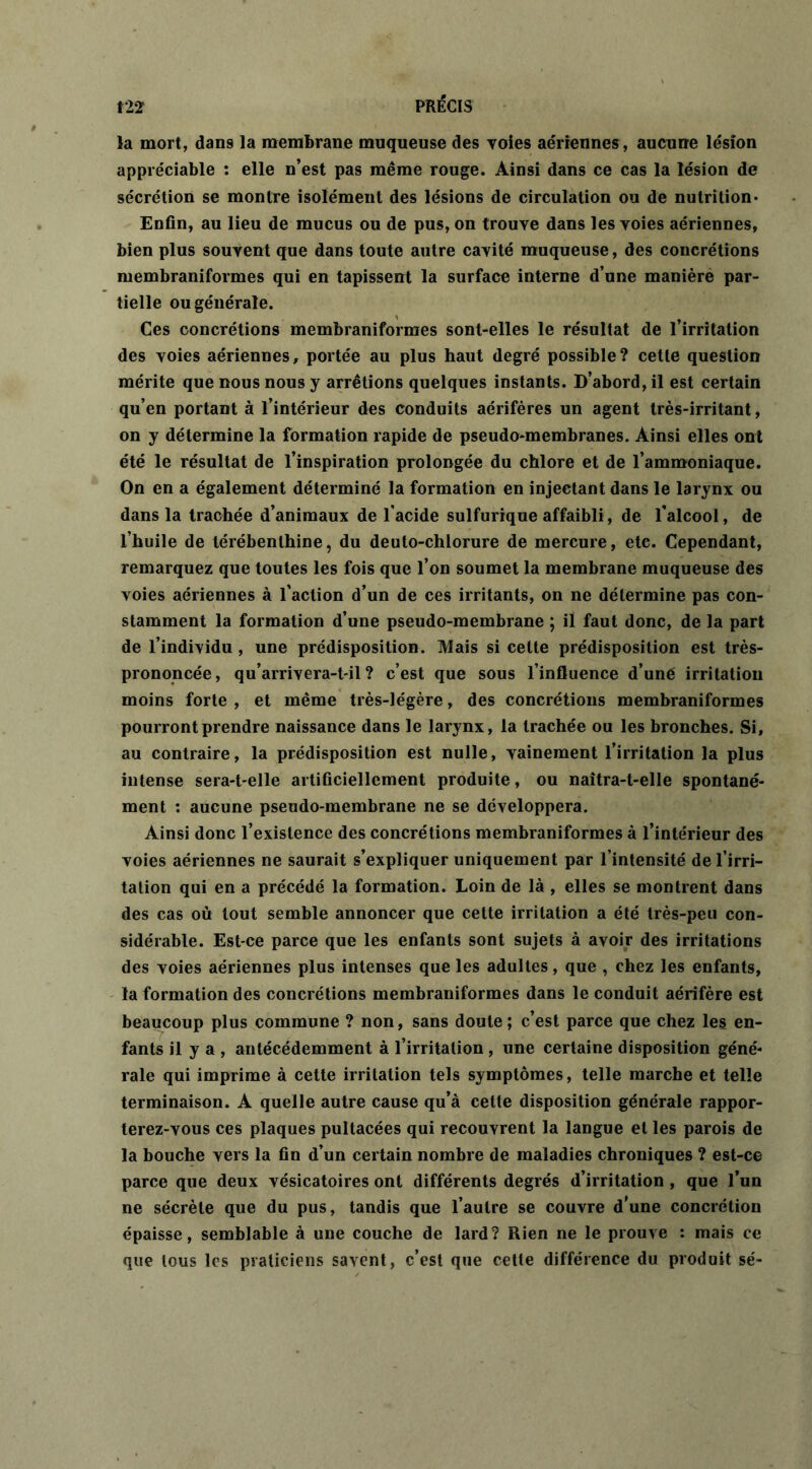 la mort, dans la membrane muqueuse des voies aériennes, aucune lésion appréciable : elle n’est pas même rouge. Ainsi dans ce cas la lésion de sécrétion se montre isolément des lésions de circulation ou de nutrition* Enfin, au lieu de mucus ou de pus, on trouve dans les voies aériennes, bien plus souvent que dans toute autre cavité muqueuse, des concrétions membraniformes qui en tapissent la surface interne d’une manière par- tielle ou générale. Ces concrétions membraniformes sont-elles le résultat de l’irritation des voies aériennes, portée au plus haut degré possible? cette question mérite que nous nous y arrêtions quelques instants. D’abord, il est certain qu’en portant à l’intérieur des conduits aérifères un agent très-irritant, on y détermine la formation rapide de pseudo-membranes. Ainsi elles ont été le résultat de l’inspiration prolongée du chlore et de l’ammoniaque. On en a également déterminé la formation en injectant dans le larynx ou dans la trachée d’animaux de l’acide sulfurique affaibli, de l’alcool, de l’huile de térébenthine, du deuto-chlorure de mercure, etc. Cependant, remarquez que toutes les fois que l’on soumet la membrane muqueuse des voies aériennes à l’action d’un de ces irritants, on ne détermine pas con- stamment la formation d’une pseudo-membrane ; il faut donc, de la part de l’individu , une prédisposition. Mais si cette prédisposition est très- prononcée, qu’arrivera-t-il ? c’est que sous l’influence d’uné irritation moins forte , et même très-légère, des concrétions membraniformes pourront prendre naissance dans le larynx, la trachée ou les bronches. Si, au contraire, la prédisposition est nulle, vainement l’irritation la plus intense sera-t-elle artificiellement produite, ou naîtra-t-elle spontané- ment : aucune pseudo-membrane ne se développera. Ainsi donc l’existence des concrétions membraniformes à l’intérieur des voies aériennes ne saurait s’expliquer uniquement par l’intensité de l’irri- tation qui en a précédé la formation. Loin de là , elles se montrent dans des cas où tout semble annoncer que cette irritation a été très-peu con- sidérable. Est-ce parce que les enfants sont sujets à avoir des irritations des voies aériennes plus intenses que les adultes, que , chez les enfants, la formation des concrétions membraniformes dans le conduit aérifère est beaucoup plus commune ? non, sans doute; c’est parce que chez les en- fants il y a , antécédemment à l’irritation , une certaine disposition géné- rale qui imprime à cette irritation tels symptômes, telle marche et telle terminaison. A quelle autre cause qu’à cette disposition générale rappor- terez-vous ces plaques pultacées qui recouvrent la langue et les parois de la bouche vers la fin d’un certain nombre de maladies chroniques ? est-ce parce que deux vésicatoires ont différents degrés d’irritation , que l’un ne sécrète que du pus, tandis que l’autre se couvre d’une concrétion épaisse, semblable à une couche de lard? Rien ne le prouve : mais ce que tous les praticiens savent, c’est que cette différence du produit sé-