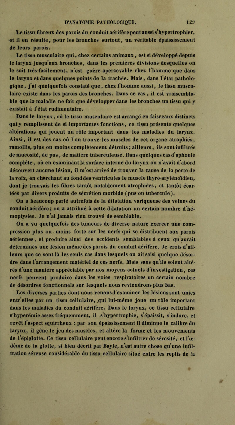 Le tissu fibreux des parois du conduit aérifère peut aussi s’hypertrophier, ^t il en résulte, pour les bronches surtout, un véritable épaississement de leurs parois. Le tissu musculaire qui, chez certains animaux, est si développé depuis le larynx jusqu’aux bronches, dans les premières divisions desquelles on le suit très-facilement, n’est guère apercevable chez l’homme que dans le larynx et dans quelques points de la trachée. Mais, dans l’état patholo- gique , j’ai quelquefois constaté que, chez l’homme aussi, le tissu muscu- laire existe dans les parois des bronches. Dans ce cas , il est vraisembla- ble que la maladie ne fait que développer dans les bronches un tissu qui y existait à l’état rudimentaire. Dans le larynx, où le tissu musculaire est arrangé en faisceaux distincts qui y remplissent de si importantes fonctions, ce tissu présente quelques altérations qui jouent un rôle important dans les maladies du larynx. Ainsi, il est des cas où l’on trouve les muscles de cet organe atrophiés, ramollis, plus ou moins complètement détruits; ailleurs, ils sont infiltrés de mucosité, de pus, de matière tuberculeuse. Dans quelques cas d’aphonie complète, où en examinant la surface interne du larynx on n’avait d’abord découvert aucune lésion, il m’est arrivé de trouver la cause de la perte de la voix, en cherchant au fond des ventricules le muscle thyro-aryténoïdien, dont je trouvais les fibres tantôt notablement atrophiées, et tantôt écar- tées par divers produits de sécrétion morbide (pus ou tubercule). On a beaucoup parlé autrefois de la dilatation variqueuse des veines du conduit aérifère ; on a attribué à cette dilatation un certain nombre d’hé- moptysies. Je n’ai jamais rien trouvé de semblable. On a vu quelquefois des tumeurs de diverse nature exercer une com- pression plus ou moins forte sur les nerfs qui se distribuent aux parois aériennes, et produire ainsi des accidents semblables à ceux qu’aurait déterminés une lésion même des parois du conduit aérifère. Je crois d’ail- leurs que ce sont là les seuls cas dans lesquels on ait saisi quelque désor- dre dans l’arrangement matériel de ces nerfs. Mais sans qu’ils soient alté- rés d’une manière appréciable par nos moyens actuels d’investigation, ces nerfs peuvent produire dans les voies respiratoires un certain nombre de désordres fonctionnels sur lesquels nous reviendrons plus bas. Les diverses parties dont nous venons d’examiner les lésions sont unies entr’elles par un tissu cellulaire, .qui lui-même joue un rôle important dans les maladies du conduit aérifère. Dans le larynx, ce tissu cellulaire s’hyperémie assez fréquemment, il s’hypertrophie, s’épaissit, s’indure, et revêt l’aspect squirrheux : par son épaississement il diminue le calibre du larynx, il gêne le jeu des muscles, et altère la forme et les mouvements de l’épiglotte. Ce tissu cellulaire peut encore s’infiltrer de sérosité, et l’œ- dème de la glotte, si bien décrit par Bayle, n’est autre chose qu’une infil- tration séreuse considérable du tissu cellulaire situé entre les replis de la