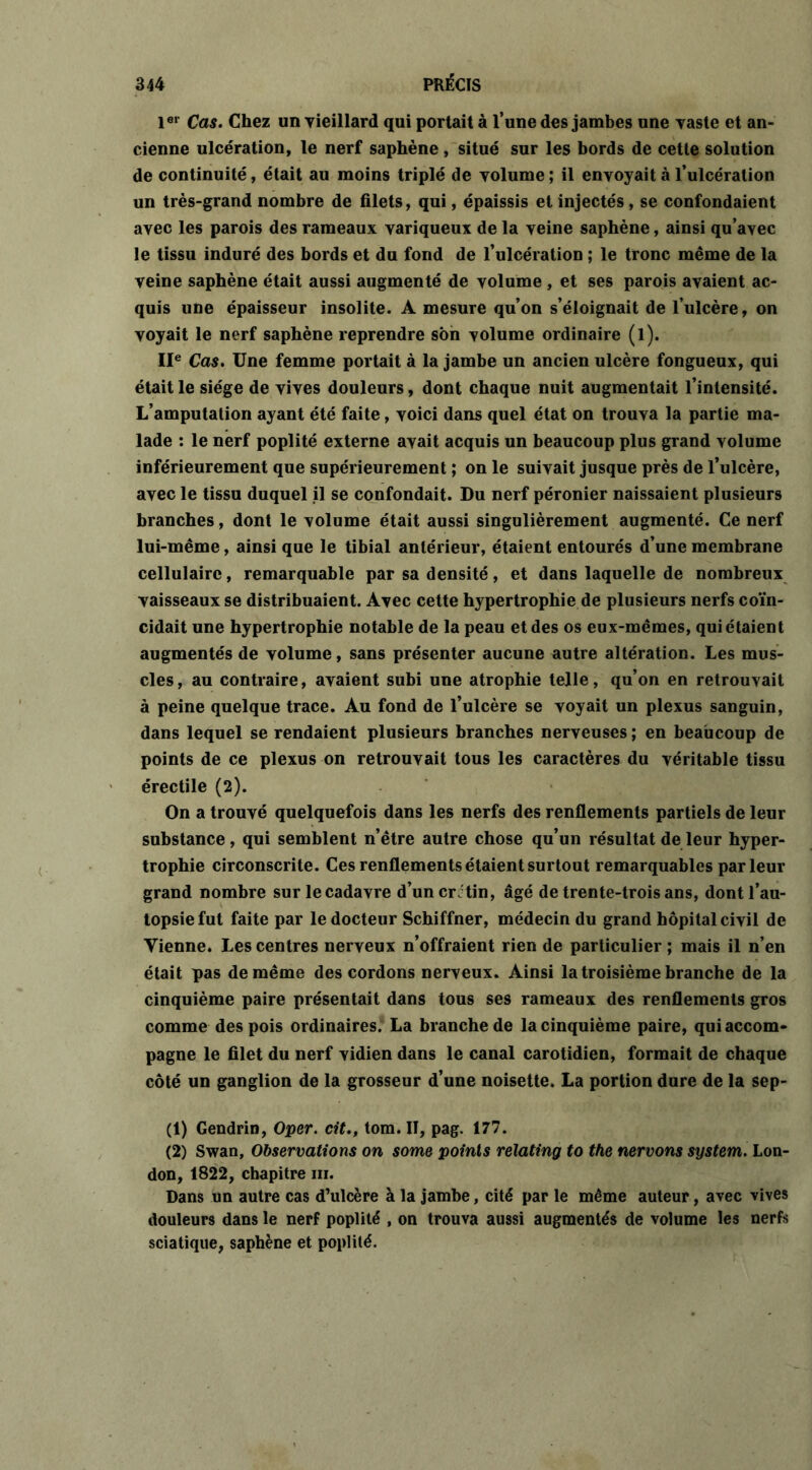 1er Cas. Chez un vieillard qui portait à l’une des jambes une vaste et an- cienne ulcération, le nerf saphène , situé sur les bords de cette solution de continuité, était au moins triplé de volume ; il envoyait à l’ulcération un très-grand nombre de filets, qui, épaissis et injectés, se confondaient avec les parois des rameaux variqueux de la veine saphène, ainsi qu’avec le tissu induré des bords et du fond de l’ulcération ; le tronc même de la veine saphène était aussi augmenté de volume, et ses parois avaient ac- quis une épaisseur insolite. A mesure qu’on s’éloignait de l’ulcère, on voyait le nerf saphène reprendre son volume ordinaire (l). IIe Cas. Une femme portait à la jambe un ancien ulcère fongueux, qui était le siège de vives douleurs, dont chaque nuit augmentait l’intensité. L’amputation ayant été faite, voici dans quel état on trouva la partie ma- lade : le nerf poplité externe avait acquis un beaucoup plus grand volume inférieurement que supérieurement ; on le suivait jusque près de l’ulcère, avec le tissu duquel il se confondait. Du nerf péronier naissaient plusieurs branches, dont le volume était aussi singulièrement augmenté. Ce nerf lui-même, ainsi que le tibial antérieur, étaient entourés d’une membrane cellulaire, remarquable par sa densité, et dans laquelle de nombreux vaisseaux se distribuaient. Avec cette hypertrophie de plusieurs nerfs coïn- cidait une hypertrophie notable de la peau et des os eux-mêmes, qui étaient augmentés de volume, sans présenter aucune autre altération. Les mus- cles, au contraire, avaient subi une atrophie telle, qu’on en retrouvait à peine quelque trace. Au fond de l’ulcère se voyait un plexus sanguin, dans lequel se rendaient plusieurs branches nerveuses ; en beaucoup de points de ce plexus on retrouvait tous les caractères du véritable tissu érectile (2). On a trouvé quelquefois dans les nerfs des renflements partiels de leur substance, qui semblent n’être autre chose qu’un résultat de leur hyper- trophie circonscrite. Ces renflements étaient surtout remarquables par leur grand nombre sur le cadavre d’uncrJtin, âgé de trente-trois ans, dont l’au- topsie fut faite par le docteur Schiffner, médecin du grand hôpital civil de Tienne. Les centres nerveux n’offraient rien de particulier ; mais il n’en était pas de même des cordons nerveux. Ainsi la troisième branche de la cinquième paire présentait dans tous ses rameaux des renflements gros comme des pois ordinaires. La branche de la cinquième paire, qui accom- pagne le filet du nerf vidien dans le canal carotidien, formait de chaque côté un ganglion de la grosseur d’une noisette. La portion dure de la sep- (1) Gendrin, Oper. cit., tom. II, pag. 177. (2) Swan, Observations on some points relating to the nervons System. Lon- don, 1822, chapitre ni. Dans un autre cas d’ulcère à la jambe, cité par le même auteur, avec vives douleurs dans le nerf poplité , on trouva aussi augmentés de volume les nerfs sciatique, saphène et poplité.