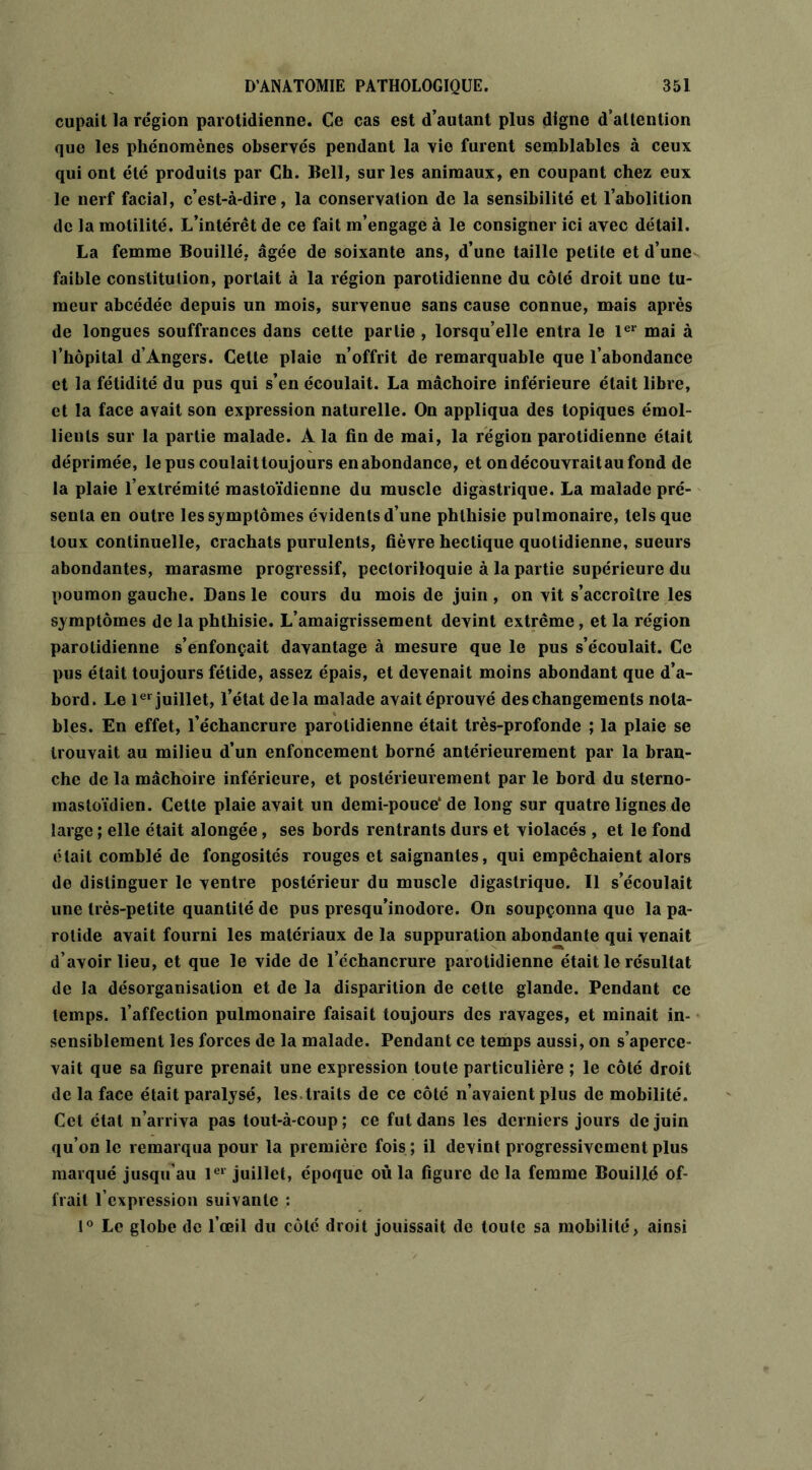 cupait la région parotidienne. Ce cas est d’autant plus digne d’attention que les phénomènes observés pendant la vie furent semblables à ceux qui ont été produits par Ch. Bell, sur les animaux, en coupant chez eux le nerf facial, c’est-à-dire, la conservation de la sensibilité et l’abolition de la motilité. L’intérêt de ce fait m’engage à le consigner ici avec détail. La femme Bouillé. âgée de soixante ans, d’une taille petite et d’une faible constitution, portait à la région parotidienne du côté droit une tu- meur abcédée depuis un mois, survenue sans cause connue, mais après de longues souffrances dans cette partie , lorsqu’elle entra le 1er mai à l’hôpital d’Angers. Celte plaie n’offrit de remarquable que l’abondance et la fétidité du pus qui s’en écoulait. La mâchoire inférieure était libre, et la face avait son expression naturelle. On appliqua des topiques émol- lients sur la partie malade. A la fin de mai, la région parotidienne était déprimée, lepuscoulaittoujours enabondance, et on découvrait au fond de la plaie l’extrémité mastoïdienne du muscle digastrique. La malade pré- senta en outre les symptômes évidents d’une ph thisie pulmonaire, tels que toux continuelle, crachats purulents, fièvre hectique quotidienne, sueurs abondantes, marasme progressif, pectoriloquie à la partie supérieure du poumon gauche. Dans le cours du mois de juin , on vit s’accroître les symptômes de la phthisie. L’amaigrissement devint extrême, et la région parotidienne s’enfonçait davantage à mesure que le pus s’écoulait. Ce pus était toujours fétide, assez épais, et devenait moins abondant que d’a- bord. Le 1er juillet, l’état delà malade avait éprouvé des changements nota- bles. En effet, l’échancrure parotidienne était très-profonde ; la plaie se trouvait au milieu d’un enfoncement borné antérieurement par la bran- che de la mâchoire inférieure, et postérieurement par le bord du sterno- mastoïdien. Cette plaie avait un demi-pouce* de long sur quatre lignes de large ; elle était alongée, ses bords rentrants durs et violacés , et le fond était comblé de fongosités rouges et saignantes, qui empêchaient alors de distinguer le ventre postérieur du muscle digastrique. Il s’écoulait une très-petite quantité de pus presqu’inodore. On soupçonna que la pa- rotide avait fourni les matériaux de la suppuration abondante qui venait d’avoir lieu, et que le vide de l’échancrure parotidienne était le résultat de la désorganisation et de la disparition de cette glande. Pendant ce temps, l’affection pulmonaire faisait toujours des ravages, et minait in- sensiblement les forces de la malade. Pendant ce temps aussi, on s’aperce- vait que sa figure prenait une expression toute particulière ; le côté droit de la face était paralysé, les traits de ce côté n’avaient plus de mobilité. Cet état n’arriva pas tout-à-coup; ce fut dans les derniers jours de juin qu’on le remarqua pour la première fois ; il devint progressivement plus marqué jusqu’au 1er juillet, époque où la figure de la femme Bouillé of- frait l’expression suivante : 1° Le globe de l’œil du côté droit jouissait de toute sa mobilité, ainsi