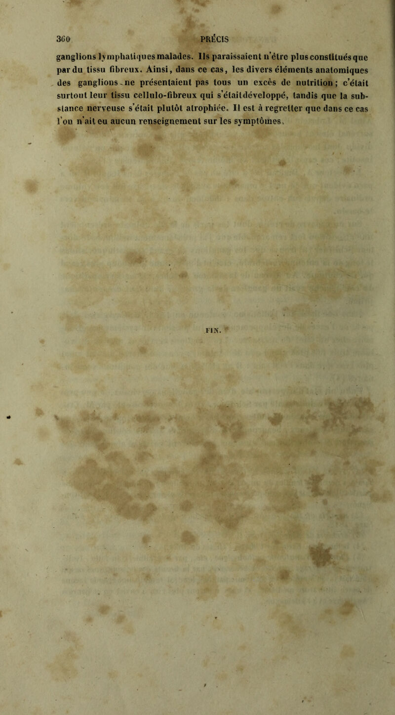 ganglions lymphatiques malades. Ils paraissaient n’ètre plus constitués que par du tissu fibreux. Ainsi, dans ce cas, les divers éléments anatomiques des ganglions-ne présentaient pas tous un excès de nutrition; c’était surtout leur tissu cellulo-fibreux qui s’étaildévcloppé, tandis que la sub- stance nerveuse s’était plutôt atrophiée. Il est à regretter que dans ce cas l’on n’ait en aucun renseignement sur les symptômes..