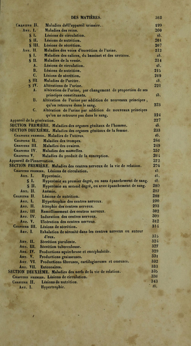 Chapitre II. Maladies deîl’appareil urinaire. 199 Art. I. Maladies des reins. 200 S I. Lésions de circulation. il. S II. Lésions dénutrition. 201 S III. Lésions de sécrétion. 207 Art. H. Maladies des voies d’excrétion de l’urine. 212 S I. Maladies des calices, du bassinet et des uretères. ib. S IL Maladies de la vessie. 214 A. Lésions de circulation. ib. B. Lésions de nutrition. 215 C. Lésions de sécrétion. 219 S III. Maladies de l’urètre. ib. S IV. Altérations de l’urine. 221 A. Altération de l’urine, par changement de proportion de ses principes constituants. ib. B. Altération de l’urine par addition de nouveaux principes , qu’on retrouve dans le sang. 223 C. Altération de l’urine par addition de nouveaux principes qu’on ne retrouve pas dans le sang. 224 Appareil de la génération. 227 SECTION PREMIERE. Maladies des organes génitaux de l’homme. ib. SECTION DEUXIEME. Maladies des organes génitaux de la femme. 233 Chapitre premier. Maladies de l’utérus, il. Chapitre II. Maladies des trompes. 246 Chapitre III. Maladies des ovaires. 249 Chapitre IV. Maladies des mamelles. 257 Chapitre V. Maladies du produit de la conception. 26'4 Appareil de l’innervation. 272 SECTION PREMIERE. Maladies des centres nerveux de la vie de relation. 274 CnAPiTRE premier. Lésions de circulation. il. Art. J. Hyperémie. il. S I. Hyperémie au premier degré, ou sans épanchement de sang. ib. § II. Hyperémie au second degré, ou avec épanchement de sang. 280 Art. IL Anémie. 287 Chapitre II. Lésions de nutrition. 288 Art. I. Hypertrophie des centres nerveux. 290 Art. IL Atrophie des centres nerveux. 293 Art. III Ramollissement des centres nerveux. 302 Art. IV. Induration des centres nerveux. 309 Art. V. Ulcération des centres nerveux. 312 Chapitre III, Lésions de sécrétion. 314 Art. I, Exhalation de sérosité dans les centres nerveux ou autour d’eux. 315 Art. II. Sécrétion purulente. 324 Art. III. Sécrétion tuberculeuse. 327 Art. IV. Productions squirrheuse et encéphaloïde. 329 Art. V. Productions graisseuses. 331 Art. VI. Productions fibreuses, cartilagineuses et osseuses. 332 Art. VII. Entozoaires. 333 SECTION DEUXIÈME. Maladies des nerfs de la vie de relation. 335 Chapitre premier. Lésions de circulation. 336“ Chapitre II. Lésions de nutrition. 343 Art. I. Hypertrophie.