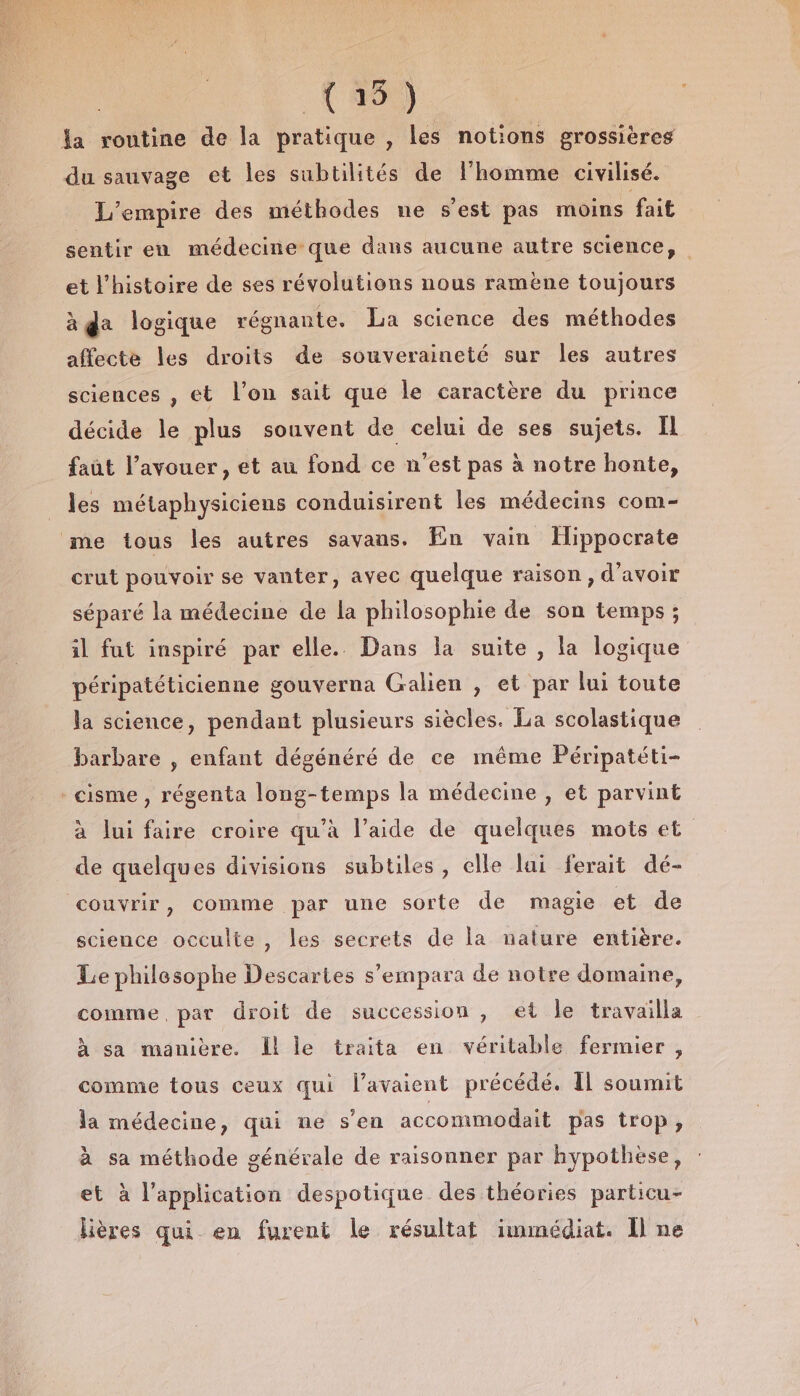 (15) la routine de la pratique , les notions grossières du sauvage et les subtilités de l’homme civilisé. L'empire des méthodes ne s'est pas moins fait sentir eu médecine que dans aucune autre science, et l'histoire de ses révolutions nous ramène toujours à da logique régnante. La science des méthodes affecte les droits de souveraineté sur les autres sciences , et l’on sait que le caractère du prince décide le plus souvent de celui de ses sujets. Il faût l’ayouer, et au fond ce n’est pas à notre honte, les métaphysiciens conduisirent les médecins com- me tous les autres savans. En vain Hippocrate crut pouvoir se vanter, avec quelque raison, d'avoir séparé la médecine de la philosophie de son temps; il fut inspiré par elle. Dans la suite , la logique péripatéticienne gouverna Galien , et par lui toute la science, pendant plusieurs siècles. La scolastique barbare , enfant dégénéré de ce même Péripatéti- -cisme , régenta long-temps la médecine , et parvint à lui faire croire qu’à l’aide de quelques mots et de quelques divisions subtiles, celle lui ferait dé- couvrir, comme par une sorte de magie et de science occulte, les secrets de la nature entière. Le philesophe Descartes s’empara de notre domaine, comme, par droit de succession , et le travailla à sa manière. Il le traita en véritable fermier , comme tous ceux qui lavaient précédé. Il soumit la médecine, qui ne s’en accommodait pas trop, à sa méthode générale de raisonner par hypothèse, et à l'application despotique des théories particu- lières qui en furent le résultat immédiat. Il ne