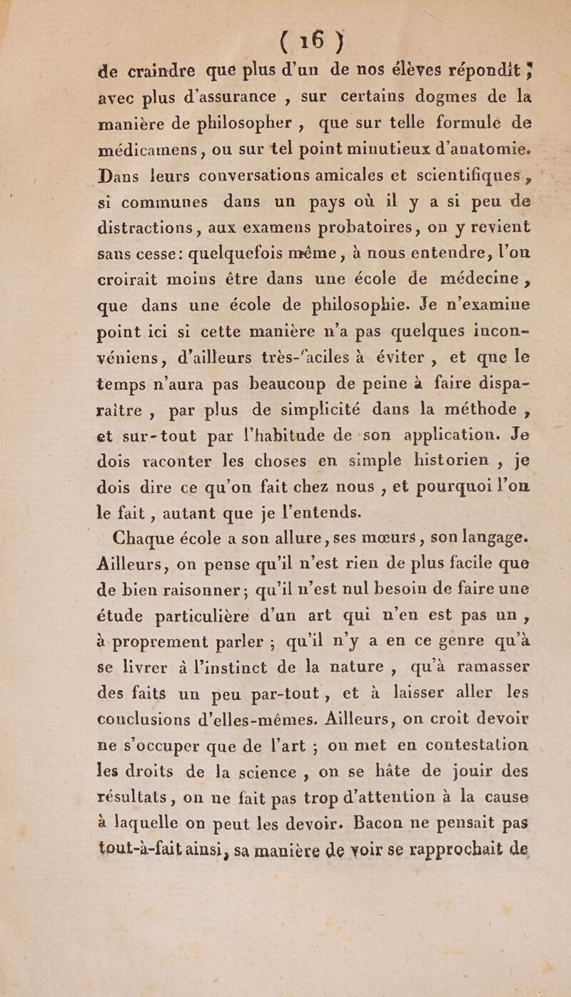 de craindre que plus d’un de nos élèves répondit ; avec plus d'assurance , sur certains dogmes de la manière de philosopher , que sur telle formule de médicamens, ou sur tel point minutieux d'anatomie. Dans leurs conversations amicales et scientifiques , : si communes dans un pays où il y a si peu de distractions , aux examens probatoires, on y revient sans cesse: quelquefois nrême , à nous entendre, l’on croirait moins être dans une école de médecine, que dans une école de philosophie. Je n'examine point ici si cette manière n'a pas quelques incon- véniens, d’ailleurs très-‘aciles à éviter , et qne le temps n'aura pas beaucoup de peine à faire dispa- raitre , par plus de simplicité dans la méthode, et sur-tout par l'habitude de son application. Je dois raconter les choses en simple historien ; je dois dire ce qu'on fait chez nous , et pourquoi l’on le fait , autant que je l’entends. Chaque école a son allure, ses mœurs, son langage. Ailleurs, on pense qu'il n’est rien de plus facile que de bien raisonner; qu'il n’est nul besoin de faire une étude particulière d’un art qui uen est pas un, à proprement parler ; qu'il n'y a en ce genre qu'à se livrer à l'instinct de la nature , qu'à ramasser des faits un peu par-tout, et à laisser aller les conclusions d’elles-mêmes. Ailleurs, on croit devoir ne s'occuper que de l’art ; on met en contestation les droits de la science , on se hâte de jouir des résultats, on ne fait pas trop d'attention à la cause à laquelle on peut les devoir. Bacon ne pensait pas tout-à-fait ainsi, sa manière de voir se rapprochait de