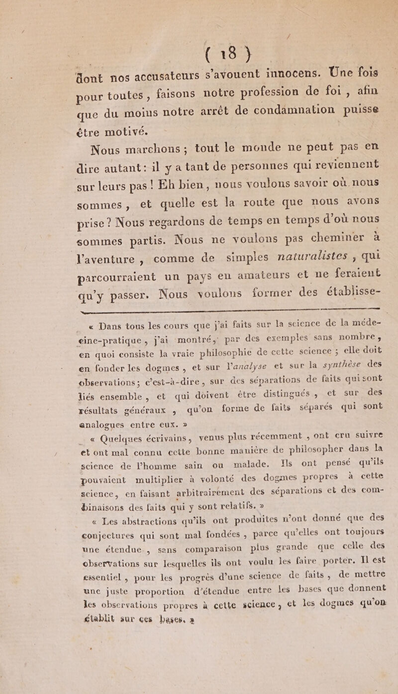 | (1892 Sont nos accusateurs s’avouent innocens. Une fois pour toutes, faisons notre profession de foi, afin que du moins notre arrêt de condamnation puisse être motivé. | Nous marchons ; tout le monde ne peut pas en dire autant: il y a tant de personnes qui reviennent sur leurs pas! Eh bien, nous voulons savoir où.nous sommes , el quelle est la route que nous avons prise ? Nous regardons de temps en temps d'où nous sommes partis. Nous ne voulons pas cheminer à Vaventure , comme de simples naturalistes , qui parcourraient un pays en amateurs et ne feraient qu'y passer. Nous voulons former des établisse- ee ee. __ « Dans tous les cours que j'ai faits sur la science de la méde- eine-pratique, j'ai montré, par des exemples sans nombre, en quoi consiste la vraie philosophie de cette science ; elle doit en fonder les dogmes, et sur lanalyse et sur la synthèse des observations; c’est-à-dire, sur des séparations de faits quisont liés ensemble , et qui doivent être distingués , et sur des résultats généraux , qu’on forme de faits séparés qui sont analogues entre eux. &gt; « Quelques écrivains, venus plus récemment , ont cru suivre et ont mal connu cette bonne manière de philosopher dans la science de l’homme sain ou malade. Ils ont pensé qu’ils pouvaient multiplier à volonté des dogmes propres à cette science, en faisant arbitrairement des séparations et des com- binaisons des faits qui y sont relatifs. &gt; « Les abstractions qu’ils ont produites n’ont donné que des conjectures qui sont mal fondées , parce qu’elles ont toujours une étendue., sans comparaison plus orande que celle des observations sur lesquelles ils ont voulu les faire porter. Il ést essentiel , pour les progrès d’une science de faits, de mettre une juste proportion d’étendue entre les bases que donnent les observations propres à cette science, et les dogmes qu’on gtablit sur ces bases, à ”