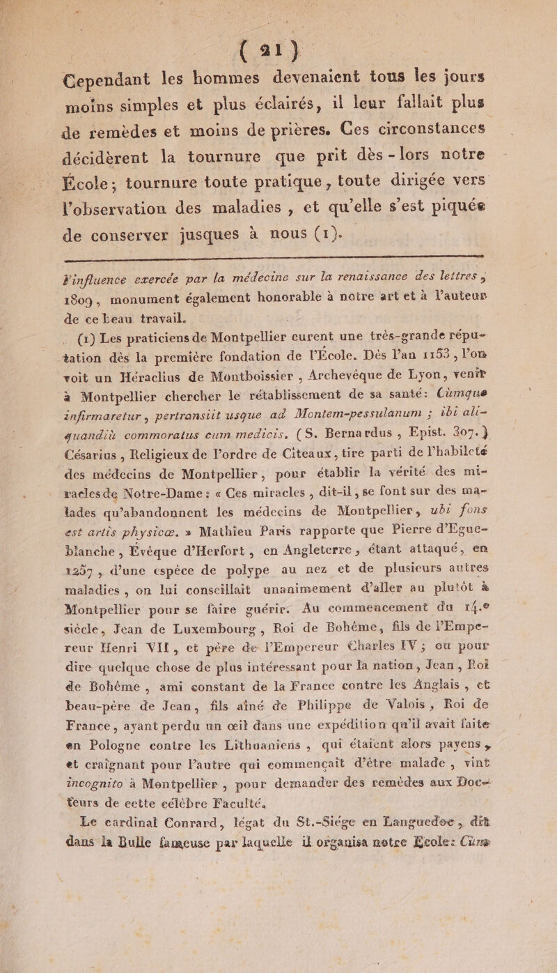 Cependant les hommes devenaient tous les jours moins simples et plus éclairés, il leur fallait plus de remèdes et moins de prières. Ces circonstances décidèrent la tournure que prit dès-lors notre École; tournure toute pratique, toute dirigée vers l'observation des maladies , et qu’elle s’est piquée de conserver jusques à nous (1). a —————————— Finfluence exercée par la médecine sur la renaissance des lettres 1809, monument également honorable à notre art et à l’auteur de ce beau travail. (x) Les praticiens de Montpellier eurent une très-grande répu- tation dès la première fondation de l'École. Dès l'an 1153, l’on voit un Héraclius de Montboissier , Archevéque de Lyon, venir a Montpellier chercher le rétablissement de sa santé: Cumque infirmaretur , pertransiit usque ad Montem-pessulanum ; ibi ali- guandiè commoratus cum medicis, (S. Bernardus , Epist. 307.) Césarius , Religieux de l’ordre de Citeaux, tire parti de l’habileté des médecins de Montpellier, pour établir la vérité des mi- vacles de Notre-Dame : « Ces miracles , dit-il, se font sur des ma- lades qu’abandonnent les médecins de Montpellier, ubr fons est artis physicæ. » Mathieu Paris rapporte que Pierre d'Eguc- lanche | Évéque d’Herfort, en Angleterre, étant attaqué, en 1207 , d’une espèce de polype au nez et de plusieurs autres maladies , on lui conscillait unanimement d’aller au plutôt à Montpellier pour se faire guérir. Au commencement du 14.8 siécle, Jean de Luxembourg, Roi de Bohème, fils de PEmpe- reur Henri VIL, et père de l'Empereur Charles IV; ou pour dire quelque chose de plus intéressant pour la nation, Jean, Roi de Bohéme , ami constant de la France contre les Anglais, eë beau-père de Jean, fils aîné de Philippe de Valois, Roi de France, ayant perdu un œil dans une expédition qu'il avait faite en Pologne contre les Lithuaniens , qui étalent alors payens, et craïgnant pour l’autre qui commençait d’être malade, vint incognito à Montpellier , pour demander des remèdes aux Doc teurs de cette célèbre Faculté, Le cardinal Conrard, légat du St.-Siége en Eanguedoe, dit dans la Bulle fameuse pa laquelle il organisa notre Ecole: Cüræ