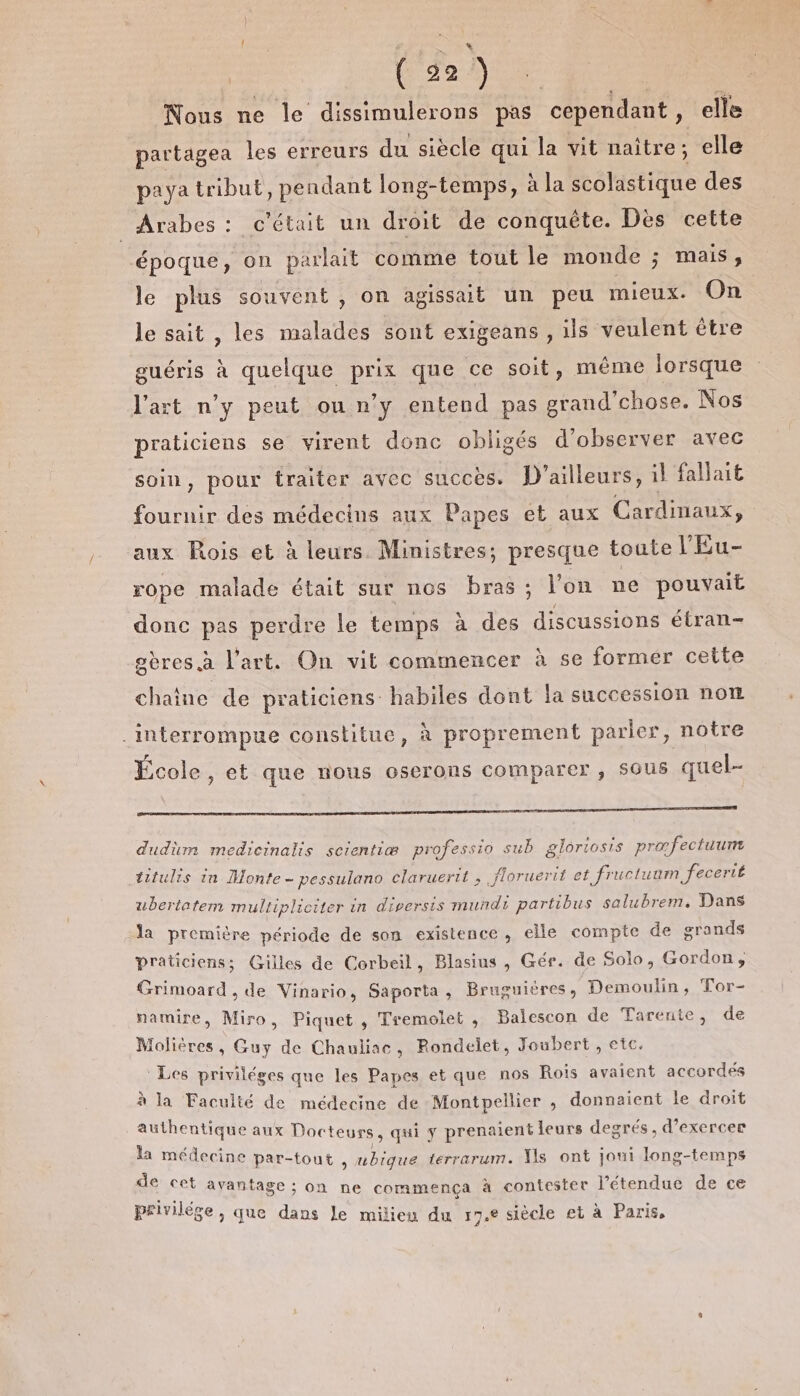 | are | ( 22) Nous ne le dissimulerons pas cependant, elle partagea les erreurs du siècle qui la vit naître; elle paya tribut, pendant long-temps, à la scolastique des Arabes : c'était un droit de conquête. Dès cette ‘époque, on parlait comme tout le monde ; mais ;, le plus souvent , on agissat un peu mieux. On le sait , les malades sont exigeans , ils veulent être guéris à quelque prix que ce soit, même lorsque Vart n’y peut ou n’y entend pas grand’chose. Nos praticiens se virent donc obligés d'observer avec soin, pour traiter avec succès. D'ailleurs, il fallait fournir des médecins aux Papes et aux Cardimaux, aux Rois et à leurs. Ministres; presque toute l'Eu- rope malade était sur nos bras; l’on ne pouvait donc pas perdre le temps à des discussions étran- gères à l'art. On vit commencer à se former cette chaîne de praticiens habiles dont la succession not .interrompue constitue, à proprement parler, notre École ; ét que nous oserons comparer, SOUS quel-- D TR LAS PR MO CAE 00 nl de à cohan Me LR RTE E ABUS LTS re © dudium medicinalis scientiæ professio sub gloriosis præfectuum titulis in Monte - pessulano claruertt , _floruerit et fructuum fecerié ubertatem multipliciter in dipersis Pa He partibus salubrem. Dans la première période de son existence, elle compte de grands praticiens; Gilles de Corbeil, Blasius , Gér. de Solo, Gordon, Grimoard , de Vinario, Saporta, Bruguieres, Demoulin, Tor- namire, Miro, Piquet , Tremolet , Balescon de Tarente, de Molières, Guy de Chauliac, Rondelet, Joubert, etc. Les priviléges que les Papes et que nos Rois avaient accordés à la Faculté de médecine de Montpellier , donnaient le droit authentique aux Doc teurs , qui y prenaient leurs degrés , d’exercer la médecine par-tout , ubique terrarum. Vs ont joui long-temps de cet avantage ; on ne commença à contester l'étendue de ce privilége , que dans le milieu du 17.6 siècle et à Paris,