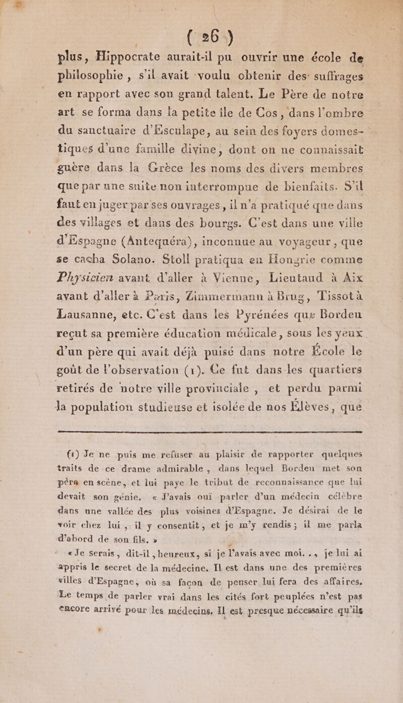 plus, Hippocrate aurait-il pu ouvrir une école de philosophie , S'il avait voulu obtenir des: suffrages | _en rapport avec son grand talent. Le Père de notre art se forma dans la petite île de Cos, dans l'ombre du sanctuaire d’Ésculape, au sein des foyers domes- tiques d'une fanulle divine, dont on ne connaissait guère dans la Grèce les noms des divers membres que par une suite non interrompue de bienfaits. S'il faut en juger par ses ouvrages ,iln a pratiqué que dans des villages et dans des bourgs. C’est dans une ville d'Espagne (Antequéra), inconnue au voyageur , que se cacha Solano. Stoll pratiqua en Hongrie comme Physicien avant d'aller à Vienne, Lieutaud à Aix avant d'aller à Paris, Linmermann à Brug, Tissot à Lausanne, etc. C'est dans les Pyrénées que Bordeu reçut sa première éducation médicale, sous les yeux d'un père qui avait déjà puisé dans notre École le goût de l’observation (1). Ge fut danses quartiers retirés de notre ville provinciale , et perdu parmi la population studieuse et isolée de nos Élèves, que {:) Je ne puis me refuser au plaisir de rapporter quelques traits de ce drame admirable , dans lequel Bordeu met son père en scène, et lui paye le tribut de reconnaissance que lui devait son génie. « J'avais oui parler d’un médecin céltbre dans une vallée des plus voisines d'Espagne. Je désirait de le voir chez lui , il ÿ consentit, et je m’y rendis; il me parla d’abord de son fils. » s «Je Serais, dit-il, heureux, si je l'avais avec moi. ., je lui ai appris le secret de la médecine. Il est dans une des premières villes d’Espagne, où sa facon de penser lui fera des affaires. Le temps de parler vrai dans les cités fort peuplées n’est pas &lt;ncore arrivé pour les médecins, IL est presque nécessaire qu'ils La