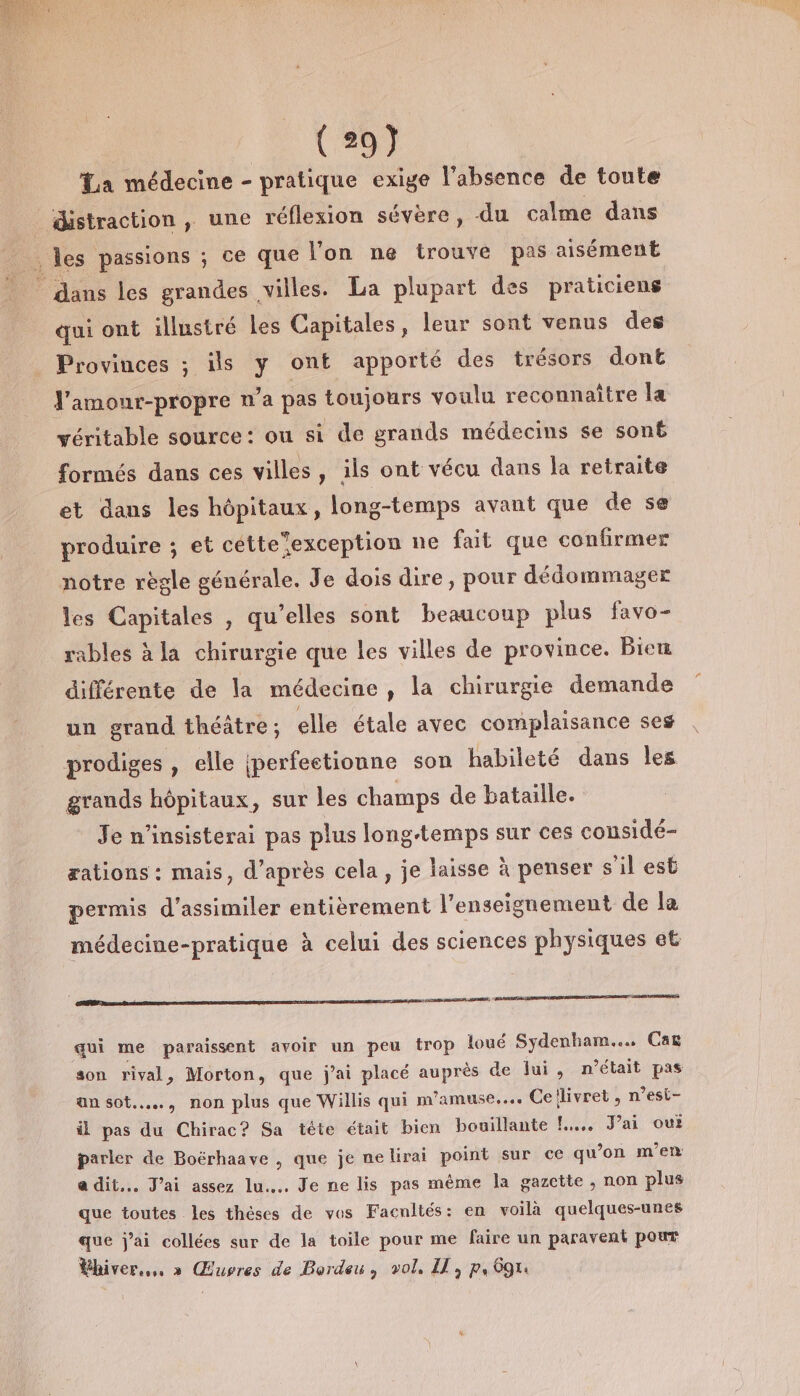 La médecine - pratique exige l'absence de toute distraction , une réflexion sévère, du calme dans dans les grandes villes. La plupart des praticiens qui ont illustré les Capitales, leur sont venus des Provinces ; ils y ont apporté des trésors dont J'amour-propre n’a pas toujours voulu reconnaître la véritable source: ou si de grands médecins se sonb formés dans ces villes, ils ont vécu dans la retraite et dans les hôpitaux, long-temps avant que de se produire ; et cetteexception ne fait que confirmer notre règle générale. Je dois dire, pour dédommager les Capitales , qu’elles sont beaucoup plus favo- rables à la chirurgie que les villes de province. Bie différente de la médecine, la chirurgie demande un grand théatre; elle étale avec complaisance ses prodiges , elle {perfeetionne son habileté dans les grands hôpitaux, sur les champs de bataille. Je n'insisterai pas plus longtemps sur ces considé- æations : mais, d’après cela, je laisse à penser s'il est permis d’assimiler entièrement l’enseignement de la médecine-pratique à celui des sciences physiques et A PRIT ARE DORE qui me paraissent avoir un peu trop loué Sydenham.… Cat son rival, Morton, que j'ai placé auprès de lui , n’était pas an sot..…, non plus que Willis qui m'amuse... Cellivret , n’est- il pas du Chirac? Sa tête était bien bouillante !.... J'ai oui parler de Boérhaave , que je ne lirai point sur ce qu ‘on m'en adit.… J'ai assez lu. Je ne lis pas même la gazette, non plus que toutes les thèses de vos Facnltés: en voila quelques-unes que j'ai collées sur de la toile pour me faire un paravent pour Éhiver... » Œuvres de Pordeu, vol. I, p, 69.