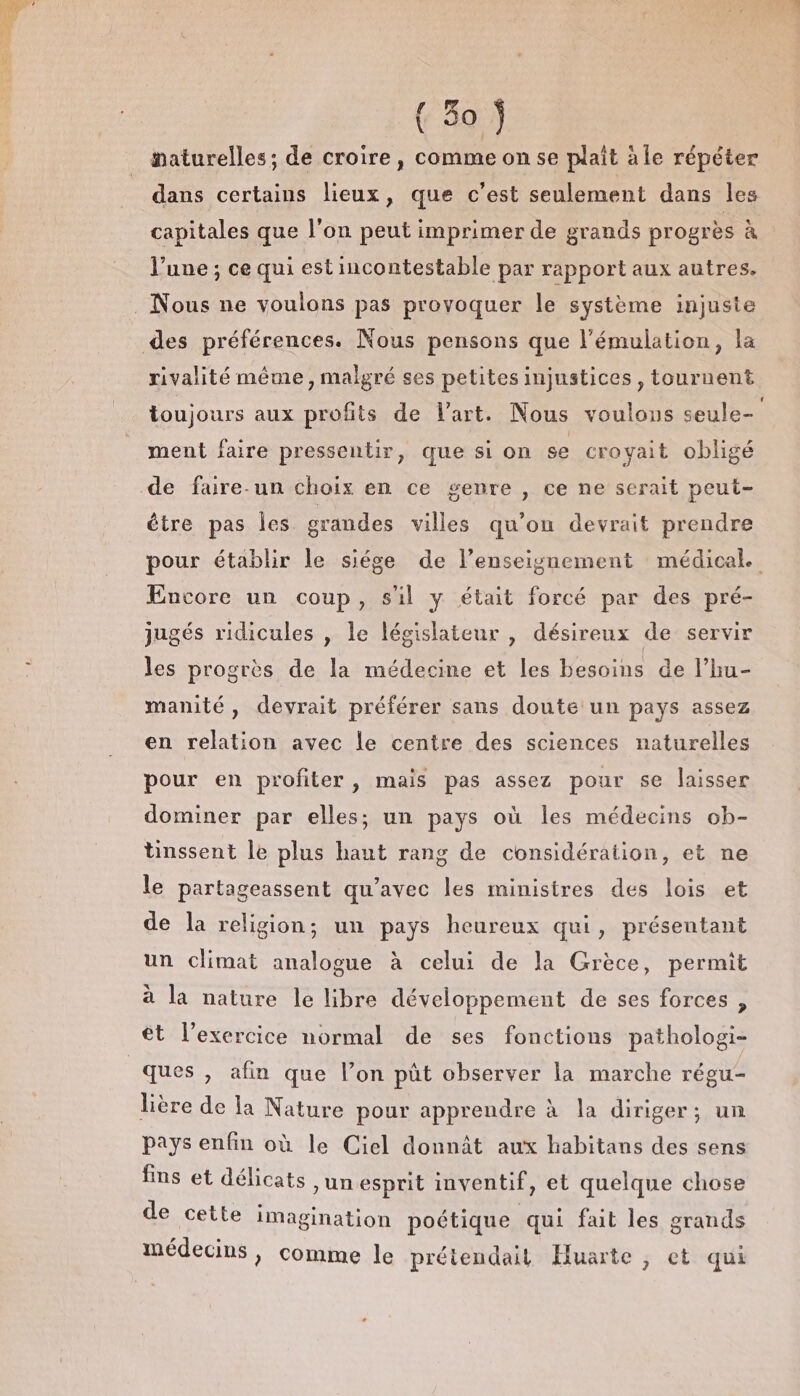 #maturelles; de croire, comme on se plait àle répéter dans certains lieux, que c’est seulement dans les capitales que l’on peut imprimer de grands progrès à l’une ; ce qui est incontestable par rapport aux autres. rivalité même, malgré ses petites injustices, tournent toujours aux profits de l'art. Nous voulous seule- ment faire pressentir, que si on se croyait obligé être pas les grandes villes qu'on devrait prendre pour établir le siége de l’enseignement médical. Encore un coup, s'il y était forcé par des pré- jugés ridicules , le législateur , désireux de servir les progrès de la médecine et les besoins de l’hu- manité, devrait préférer sans doute un pays assez en relation avec le centre des sciences naturelles pour en profiter , mais pas assez pour se laisser dominer par elles; un pays où les médecins ob- tinssent le plus haut rang de considération, et ne le partageassent qu'avec les ministres des lois et de la religion; un pays heureux qui, présentant un climat analogue à celui de la Grèce, permit à la nature le libre développement de ses forces , ét l’exercice normal de ses fonctions pathologi- lière de la Nature pour apprendre à la diriger; un pays enfin où le Ciel donnât aux habitans des sens fins et délicats ,unesprit inventif, et quelque chose de cette imagination poétique qui fait les grands médecins, comme le prétendait Huarte , ct qui