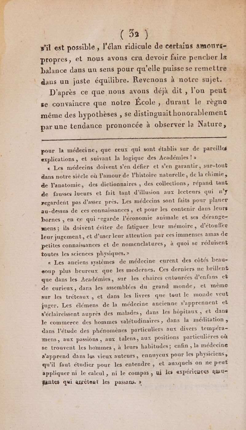 (3372 propres, et nous avons cru devoir faire pencher la balance dans un sens pour qu'elle puisse se remettre daus un juste équilibre. Revenons à notre sujet. se convaincre que notre École, durant le règne même des hypothèses , se distinguait honorablement par une tendance prononcée à observer la Nature, } z ‘ PPT. a A “ = Fr ” ”] pour la médecine, que ceux qui sont établis sur de pareilleg explications, et suivant la logique des Académies ! » « Les médecins doivent s’en défier et s’en garantir, sur-touë dans notre siècle où l'amour de l’histoire naturelle, de la chimie, de Vanatomie, des dictionnaires ; des collections ; répand tant de fausses lueurs et fait tant d’illusion aux lecteurs qui n°Y regardent pas d'assez près. Les médecins sont faits pour planer au-dessus de ces connaissances ; et pour les contenir dans leurs bornes , en ce qui regarde léconomie animale et ses dérange- mens; ils doivent éviter de fatiguer leur mémoire, d’etouffer leur jugement, et d’user leur attention par ces immenses amas de petites connaissances et de nomenclatures, à quoi se réduisent toutes les sciences physiques. » « Les anciens systèmes de médecine eurent des côtés beau- eoup plus heureux que les modernes. Ces derniers ne brillent que dans les Académies, sur les chaires entourées d’enfans eë de curieux, dans les assemblées du grand monde, el même sur les tréteaux , et dans les livres que tout le monde veut juger. Les élémens de la médecine ancienne s’apprennent et s’éclaircissent auprès des malades, dans les hôpitaux, et dans le commerce des hommes valétudinaires, dans la méditation y dans l’étude des phénomènes particuliers aux divers tempéra- mens, aux passions, aux talens, aux positions particulières où se trouvent les hommes, à leurs habitudes; enfin , la médeciné s’apprend dans les vieux auteurs, ennuyeux pour les physiciens, qu'il faut étudier pour les entendre , et auxquels on ne peut appliquer ni le calcul, ni le compas , gi les expéricnces amur gantes qui arrétent les passans. » _.