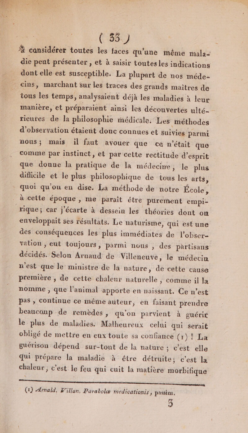 ( 35) À cansidérer toutes les faces qu’une même mala= die peut présenter , et à saisir toutesles indications dont elle est susceptible, La plupart de nos méde- … cins, marchant sur Les traces des grands maîtres de tous les temps, analysaient déjà les maladies À leur manière, et préparaient ainsi les découvertes ulté- rieures de la philosophie médicale. Les méthodes d'observation étaient donc connues et suivies parmi nous; mais il faut avouer que ce n’était que comme par instinct, et par cette rectitude d'esprit que donne la pratique de la médecine, le plus difficile et le plus philosophique de tous les arts, quoi qu'on en dise. La méthode de notre École, à cette époque , me paraît être purement empi- rique; car j'écarte à dessein les théories dont on enveloppait ses résultats. Le naturisme, qui est une des conséquences les plus immédiates de l'obser= vation , eut toujours, parmi nous , des partisans décidés. Selon Arnaud de Villeneuve, le médecin n'est que le ministre de la nature, de cette cause première , de cette chaleur naturelle, comme il la nomme ; que l'animal apporte en naissant, Ce n'est pas , continue ce même auteur, en faisant prendre beaucoup de remèdes, qu'on parvient à guérit le plus de maladies. Malheureux celui Qui serait obligé de mettre en eux toute sa confiance (1)! La guérison dépend sur-tont de la nature ; c'est elle qui prépare la maladie À étre détruite; c’est la chaleur, c’est le feu qui cuit la matière morbifique (1) Amald, Fillan. Parabolæ inedicationis ; passim. 3