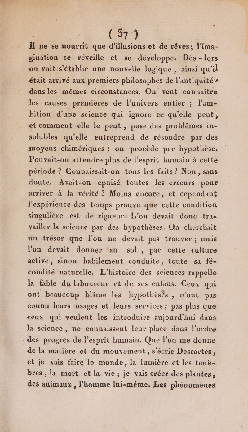 « Âl ne se nourrit que d'illusions et de rêves; l’ima- était arrivé aux premiers philosophes de l'antiquité &gt; dans les mêmes circonstances. On veut connaitre bition d’une science qui ignore ce qu’elle peut, et comment elle le peut , pose des problémes in- solubles qu’elle entreprend de résoudre par des Pouvyait-on attendre plus de l'esprit humain à cette période ? Connaissait-on tous les faits? Non, sans doute. Avait-on épuisé toutes les erreurs pour P l'expérience des temps prouve que cette condition singulière est de rigueur. L'on devait donc tra- vailler la science par des hypothèses. On cherchait un trésor que l’on ne devait pas trouver ; mais Von devait donner au sol , par cette culture active, sinon habilement conduite, toute sa fé- condité naturelle. L'histoire des sciences rappelle la fable du laboureur et de ses enfans. Ceux qui ont beaucoup blämé les hypothèsès &gt;) n'out pas connu leurs usages et leurs services ; pas plus que ceux qui veulent Îles introduire aujourd'hui dans la science, ne connaissent leur place dans l’ordre des progrès de l'esprit humain. Que l’on me donne de la matière et du mouvement, s’écrie Descartes, et je vais faire le monde, la lumière et les ténè- bres , la mort et la. vie ; je vais créer des plantes, des animaux , l’homme lui-même. Les phénomènes