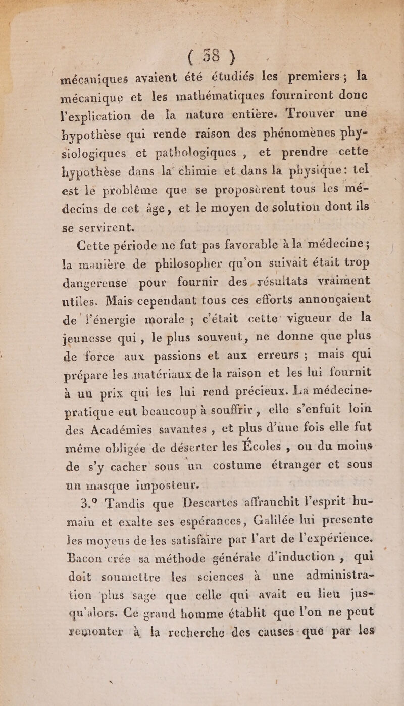 mécaniques avaient été étudiés les premiers; la mécanique et les mathématiques fourniront donc l'explication de La nature entière. Trouver une hypothèse qui rende raison des phénomènes phy- © - siologiqués et pathologiques , et prendre cette hypothèse dans la chimie et dans la physique : tel est le probléme que se proposèrent tous les mé- decins de cet âge, et le moyen de solution dontils se servirent. | | Cette période ne fut pas favorable à la médecine; la manière de philosopher qu'on suivait était trop dangereuse pour fournir des résultats vraiment utiles. Mais cependant tous ces efforts annonçaient de l'énergie morale ; c'était cette vigueur de la jeunesse qui, le plus souvent, ne donne que plus de force aux passions et aux erreurs ; mais qui . prépare les matériaux de la raison et les lui fournit à un prix qui les lui rend précieux. La médecine: pratique eut beaucoup à souffrir, elle s'enfuit loin des Académies savantes , et plus d’une fois elle fut même obligée de déserter les Écoles , on du moins de s'y cacher sous un costume étranger et sous un masque 1mposteur. 3,9 Tandis que Descartes affranchit l'esprit hu- main et exalte ses espérances, Galilée lu presente les moyens de les satisfaire par l’art de l'expérience. Bacon crée sa méthode générale d’induction , qui doit soumettre Les sciences à une administra- tion plus sage que celle qui avait eu lieu jus- qu'alors. Ce grand homme établit que l’on ne peut remonter à la recherche des causes que par les